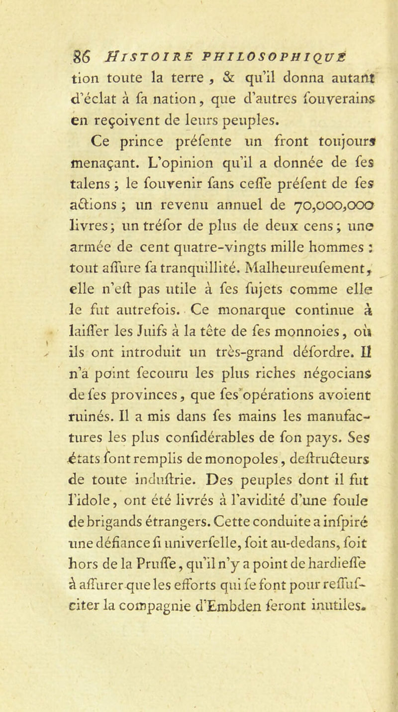 tion toute la terre , &amp; qu’il donna autant d’éclat à fa nation, que d’autres fouverains en reçoivent de leurs peuples. Ce prince préfente un front toujours menaçant. L’opinion qu’il a donnée de fes talens ; le fouvenir fans cefle préfent de fes aûions ; un revenu annuel de 70,000,000 livres ; un tréfor de plus de deux cens ; une armée de cent quatre-vingts mille hommes : tout affure fa tranquillité. Malheureufement, elle ii’ell: pas utile à fes fujets comme elle le fut autrefois. Ce monarque continue à laiffer les Juifs à la tête de fes monnoies, où ils ont introduit un très-grand défordre. Il n’a point fecouru les plus riches négocians de fes provinces, que fes’opérations avoient ruinés. Il a mis dans fes mains les manufac- tures les plus confidérables de fon pays. Ses dtats font remplis de monopoles, dedruéleurs de toute induftrie. Des peuples dont il fut l’idole, ont été livrés à l’avidité d’une foule de brigands étrangers. Cette conduite a infpiré une défiance fi univerfelle, foit au-dedans, foit hors de la Pruffe, qu’il n’y a point de hardieffe à affiirer que les efforts qui fe font pour reffuf- citer la compagnie d’Embdeii feront inutiles-