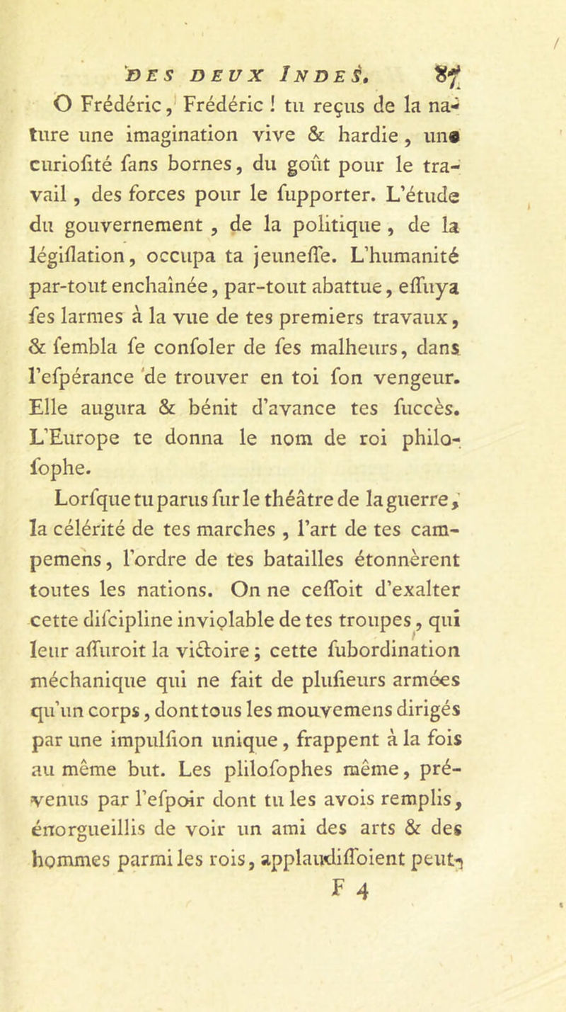 O Frédéric ,* Frédéric ! tu reçus de la na- ture une imagination vive &amp; hardie, un« curiohté fans bornes, du goût pour le tra- vail , des forces pour le fupporter. L’étude du gouvernement , de la politique , de la légillation, occupa ta jeuneffe. L’humanité par-tout enchaînée, par-tout abattue, elTuya fes larmes à la vue de tes premiers travaux, &amp; fembla fe confoler de fes malheurs, dans, l’efpérance 'de trouver en toi fon vengeur. Elle augura &amp; bénit d’avance tes fuccès. L’Europe te donna le nom de roi philo- fophe. Lorfque tu parus fur le théâtre de la guerre la célérité de tes marches , l’art de tes cam- pemens, l’ordre de tes batailles étonnèrent toutes les nations. On ne ceffoit d’exalter cette difcipline inviolable de tes troupes, qui leur afliiroit la vidoire ; cette fubordination méchanique qui ne fait de plulieurs armées qu’un corps, donttous les mouvemens dirigés par une impiillion unique, frappent à la fois au même but. Les plilofophes même, pré- venus par l’efpoir dont tu les avois remplis, énorgueillis de voir un ami des arts &amp; des hommes parmi les rois, applaudiflbient peiit^ F 4