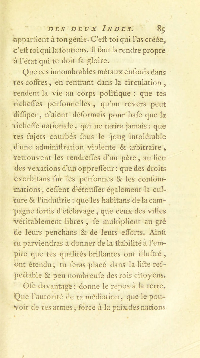 DES DEUX Inde s. ~ 8p appartient à ton génie. C’efl toi qui l’as créée, c’efl toi qui la foutiens. Il faut la rendre propre à l’état qui te doit fa gloire. Que ces innombrables métaux enfouis dans tes coffres, en rentrant dans la circulation , rendent la vie au corps politique : que tes richeffes perfonnelles , qu’un revers peut difliper, n’aient déformais pour bafe que la richefTe nationale, qui ne tarira jamais: que tes fujets courbés fous le joug intolérable ,d’une adminiftration violente &amp; arbitraire, retrouvent les tendreffes d’un père, au lieu des vexations d’un opprefleur : que des droits exorbltans fur les perfonnes &amp; les confom- înations, ceflent d’étouffer également la cul- ture &amp; l’induflrie ; que les habitans de la cam- pagne fortis d’efclavage, que ceux des villes véritablement libres , fe multiplient au gré de leurs penchans &amp; de leurs efforts. Ainfi tu parviendras à donner de la fiabilité à l’em- pire que tes qualités brillantes ont illuftré, ont étendu; tu feras placé dans la lifte ref- peflable &amp; peu nom!:rreufe des rois citoyens. Ole davantage : donne le repos à la terre. Que l’autorité de ta médiation, que le pou- voir de tes armes, force à la paix des nations