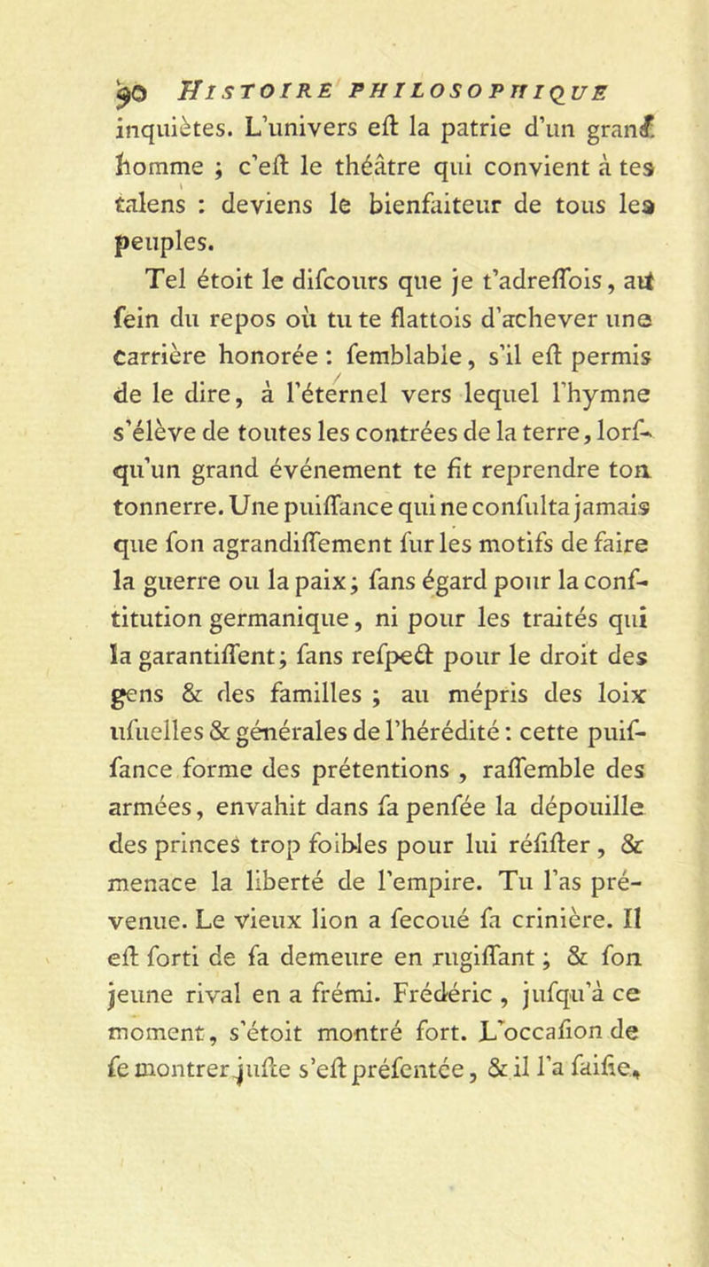 Histoire philosofitiq^ue inquiètes. L’univers eft la patrie d’un granjf. îiomme ; c’ell le théâtre qui convient à tes talens : deviens le bienfiiiteur de tous les peuples. Tel étoit le difcours que je t’adreflbis, ait fein du repos où tu te flattois d’achever une Carrière honorée ; femblable, s’il efl: permis de le dire, à l’éternel vers lequel l’hymne s’élève de toutes les contrées de la terre, lorf- qu’un grand événement te fit reprendre toa tonnerre. Une puifTance qui ne confulta jamais que fon agrandifTement furies motifs de faire la guerre ou la paix; fans égard pour la conf- titution germanique, ni pour les traités qui la garantiffent ; fans refpeéf pour le droit des gens &amp; des familles ; au mépris des loix iifuelles &amp; générales de l’hérédité ; cette puif- fance forme des prétentions , raffemble des armées, envahit dans fa penfée la dépouille des princes trop foib-les pour lui réfifter , &amp; menace la liberté de l’empire. Tu l’as pré- venue. Le vieux lion a fecoué fa crinière. Il efl forti de fa demeure en rugiffant ; &amp; fon jeune rival en a frémi. Frédéric , jufqu’à ce moment, s’étoit montré fort. L’^occafion de fe montrer^ufte s’efl préfentce, &amp; il l’a faifie.
