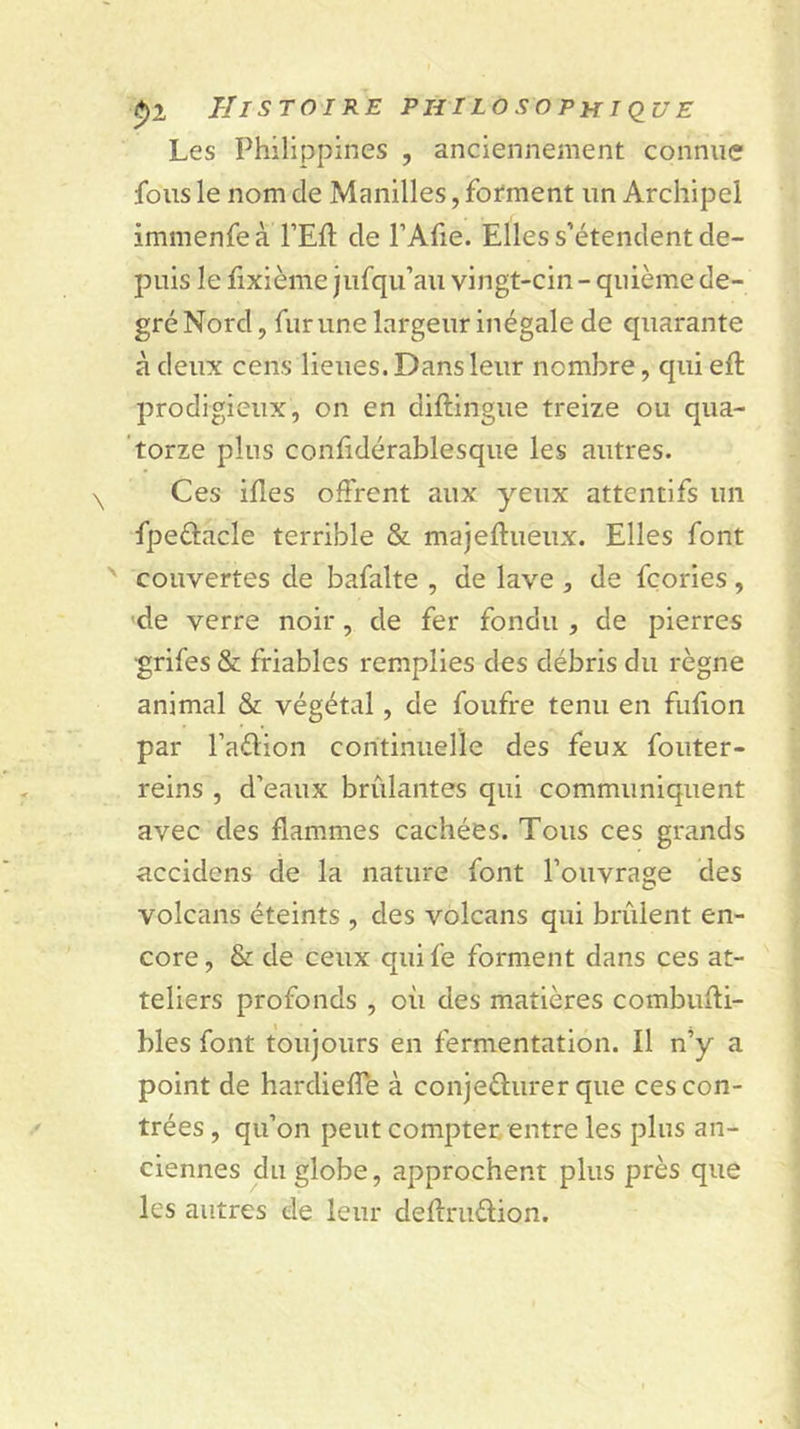 Les Philippines , anciennement connue fous le nom de Manilles, fofment un Archipel immenfeà FEfl de l’Afie. Elles s’étendent de- puis le hxième jufqu’au vingt-cin- qiiième de- gré Nord, fur une largeur inégale de quarante à deux cens lieues. Dans leur nombre, qui eft prodigieux, on en diftingue treize ou qua- torze plus conhdérablesque les autres. Ces illes offrent aux yeux attentifs un fpeélacle terrible &amp; majeftueux. Elles font couvertes de bafalte , de lave , de fçories, de verre noir, de fer fondu , de pierres grifes &amp; friables remplies des débris du règne animal &amp; végétal, de foufre tenu en fufion par l’adion coritinuelle des feux fouter- reins , d’eaux brûlantes qui communiquent avec des flammes cachées. Tous ces grands accidens de la nature font l’ouvrage des volcans éteints , des volcans qui brûlent en- core , &amp; de ceux qui fe forment dans ces at- teliers profonds , où des matières combiifli- bles font toujours en fermentation. Il n’y a point de hardiefle à conjeèlurer que ces con- trées , qu’on peut compter entre les plus an- ciennes du globe, approchent plus près que les autres de leur deflriiélion.