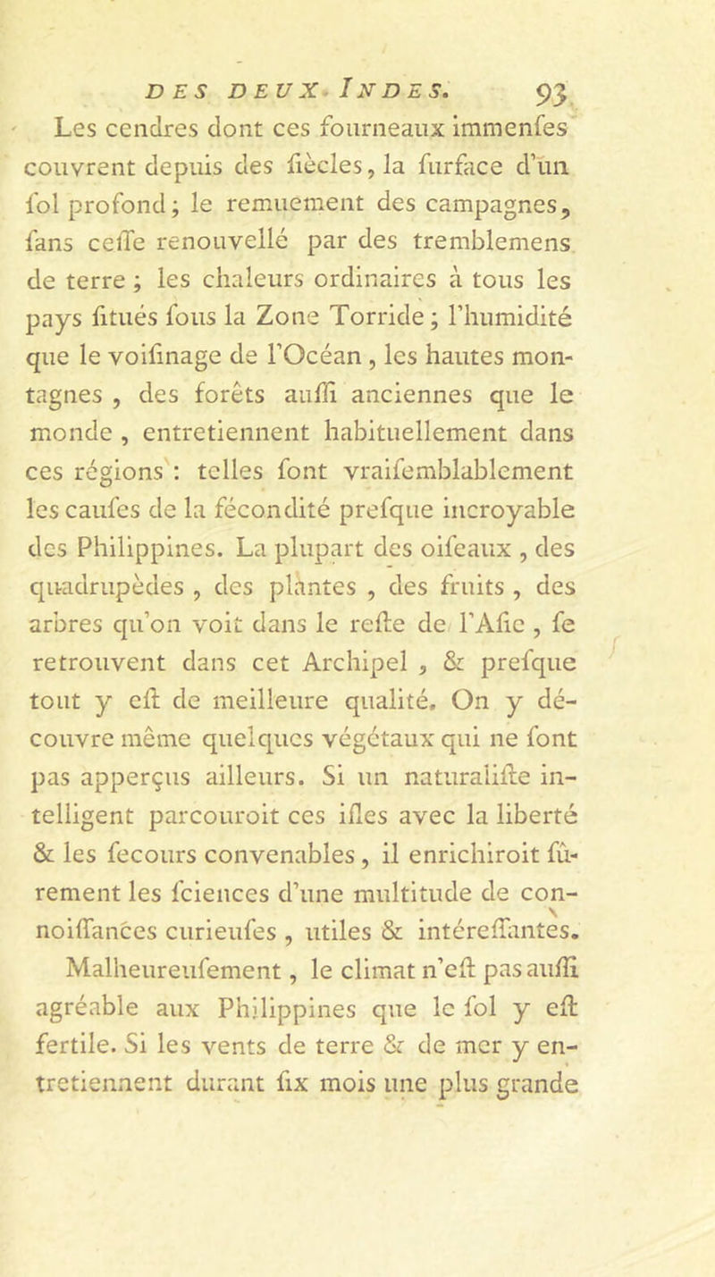 ' Les cendres dont ces fourneaux immenfes couvrent depuis des fiècles, la furface d’un fol profond; le remuement des campagnes, fans celle renouvelle par des tremblemens de terre ; les chaleurs ordinaires à tous les pays fitiiés fous la Zone Torride; l’humidité que le voifinage de l’Océan , les hautes mon- tagnes , des forêts aulîi anciennes que le monde , entretiennent habituellement dans ces régions ; telles font vraifemblablement lescaufes de la fécondité prefque incroyable des Philippines. La plupart des oifeaux , des quadrupèdes , des plÀntes , des fruits , des arbres qu’on voit dans le relie de l’Alie , fe retrouvent dans cet Archipel , &amp; prefque tout y ch de meilleure qualité. On y dé- couvre même quelques végétaux qui ne font pas apperçus ailleurs. Si un naturaiiHe in- telligent parcouroit ces illes avec la liberté &amp; les fecours convenables , il enrichiroit fû- rement les fciences d’une multitude de con- noilTances curieufes , utiles &amp; intérelîiintes. Malheureufement, le climat n’ell pasaulîi agréable aux Philippines que le fol y ell fertile. Si les vents de terre &amp; de mer y en- tretiennent durant fix mois une plus grande