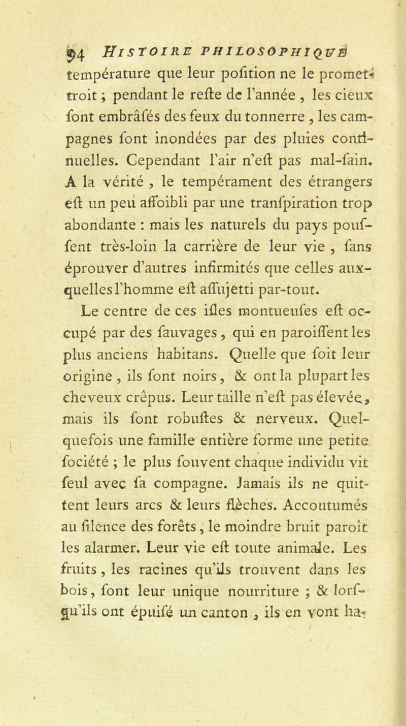 température que leur polîtion ne le promet^ troit ; pendant le relie de l’année , les cieux font embrâfés des feux du tonnerre , les cam- pagnes font mondées par des pluies conti- nuelles. Cependant l’air n’ell pas mal-fain, A la vérité , le tempérament des étrangers ell un peu affoibli par une tranfpiration trop abondante ; mais les naturels du pays pouf- fent très-loin la carrière de leur vie , fans éprouver d’autres infirmités que celles aux- quelles l’homme ell alfujetti par-tout. Le centre de ces illes montueufes ell oc- cupé par des fauvages, qui en paroilTent les plus anciens habitans. Quelle que foit leur origine , ils font noirs, &amp; ont la plupart les cheveux crépus. Leur taille n’ell pas élevée, mais ils font robulles &amp; nerveux. Quel- quefois une famille entière forme une petite fociété ; le plus fouvent chaque individu vit feul avec fa compagne. Jamais ils ne quit- tent leurs arcs &amp; leurs flèches. Accoutumés au lilence des forêts, le moindre bruit paroît les alarmer. Leur vie ell toute animale. Les fruits , les racines qu’ils trouvent dans les bois, font leur unique nourriture ; &amp; lorf- qu’ils ont épuifé im canton , ils en vont haï