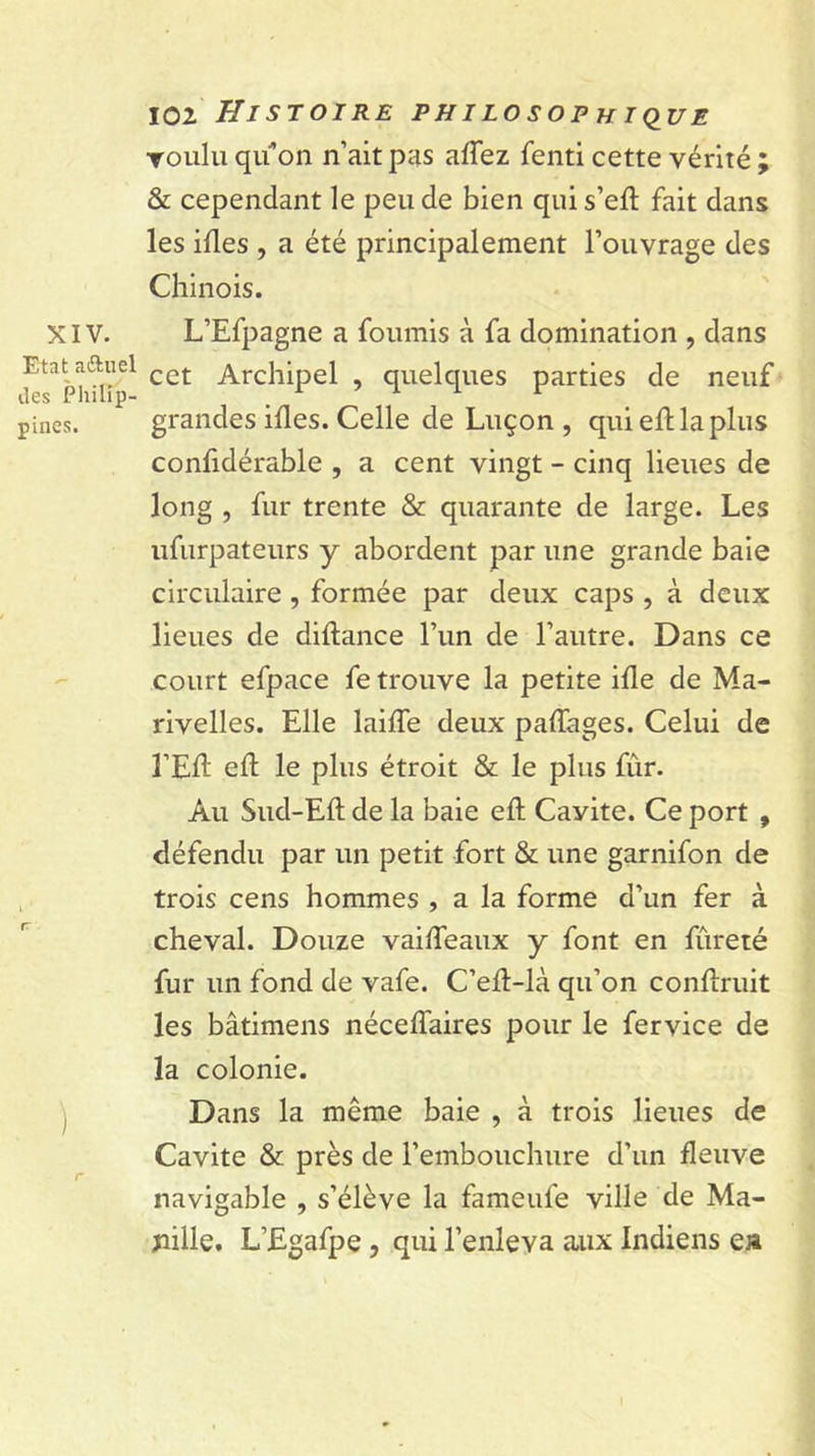 XIV. Etat aftuel des Philip- pines. ) 102 Histoire philosophiq^ue Toulu qil’on n’ait pas affez fenti cette vérité ; &amp; cependant le peu de bien qui s’eft fait dans les ifles , a été principalement l’ouvrage des Chinois. L’Efpagne a fournis à fa domination , dans cet Archipel , quelques parties de neuf grandes ifles. Celle de Luçon , qui efl la plus confidérable , a cent vingt - cinq lieues de long , fur trente &amp; quarante de large. Les ufurpateurs y abordent par une grande baie circulaire, formée par deux caps , à deux lieues de diftance l’un de l’autre. Dans ce court efpace fe trouve la petite ifle de Ma- rivelles. Elle laifle deux paffages. Celui de l’Ell eft le plus étroit &amp; le plus fùr. Au Sud-Eft de la baie eft Cavité. Ce port , défendu par un petit fort &amp; une garnifon de trois cens hommes , a la forme d’un fer à cheval. Douze vaiffeaux y font en fureté fur un fond de vafe. C’ell-là qu’on conftruit les bâtimens nécelTaires pour le fervice de la colonie. Dans la même baie , à trois lieues de Cavité &amp; près de l’embouchure d’un fleuve navigable , s’élève la fameufe ville de Ma- pille. L’Egafpe, qui l’enleva aux Indiens ea