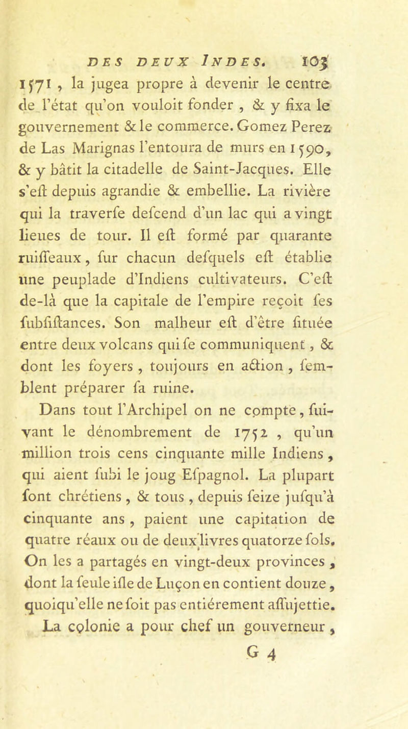 IJ71 , la jugea propre à devenir le centre de l’état qu’on vouloit fonder , &amp; y fixa le gouvernement &amp; le commerce. Gomez Ferez ' de Las Marignas l’entoura de murs en 1590, &amp; y bâtit la citadelle de Saint-Jacques. Elle s’efi: depuis agrandie &amp; embellie. La rivière qui la traverfe defcend d’un lac qui a vingt lieues de tour. 11 efl formé par quarante ruifieaux, fur chacun defquels efi: établie line peuplade d’indiens cultivateurs. C’efi; de-là que la capitale de l’empire reçoit fes fubfiftances. Son malheur eft d’être fituée entre deux volcans quife communiquent, &amp; dont les foyers , toujours en adion , fem- blent préparer fa ruine. Dans tout l’Archipel on ne cpmpte, fui- vant le dénombrement de 1752 , qu’un million trois cens cinquante mille Indiens , qui aient fubi le joug Efpagnol. La plupart font chrétiens , &amp; tous , depuis feize jufqu’à cinquante ans , paient une capitation de quatre réaux ou de deux livres quatorze fols. On les a partagés en vingt-deux provinces , dont la feule ifie de Luçon en contient douze , quoiqu’elle nefoit pas entièrement aflujettie. La cplonie a pour chef un gouverneur ,