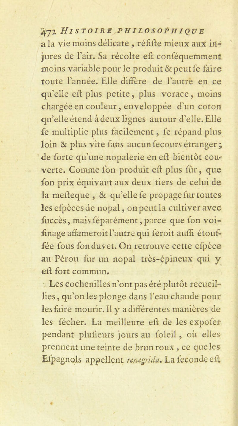 a la vie moins délicate , réfifte mieux aux in- jures de Fair. Sa récolte eft conféquemmenfi moins variable pour le produit &amp; peut fe faire toute Fannée. Elle diffère de Fautré en ce qu’elle eft plus petite, plus vorace, moins chargée en couleur, enveloppée d’un coton qu’elle étend à deux lignes autour d’elle. Elle fe multiplie plus facilement, fe répand plus loin &amp; plus vite fans aucun fecours étranger j de forte qu’une nopalerie en eft bientôt cou- verte. Comme fon produit eft plus fûr, que fon prix équivaut aux deux tiers de celui de la mefteque , &amp; qu’elle fe propage fur toutes les efpèces de nopal, on peut la cultiver avec fuccès, mais féparément, parce que fon voi- linage aftameroit l’autre qui feroit aufli étouf- fée fous fon duvet. On retrouve cette efpèce au Pérou fur un nopal très-épineux qui y eft fort commun. • Les cochenilles n’ont pas été plutôt recueil- lies , qu’on les plonge dans l’eau chaude pour les faire mourir. Il y a différentes manières de les fécher. La meilleure eft de les expofer pendant plufieurs jours au foleil, où elles prennent une teinte de brun roux, ce que les Efpagnols appellent nncgrida, La fécondé eft