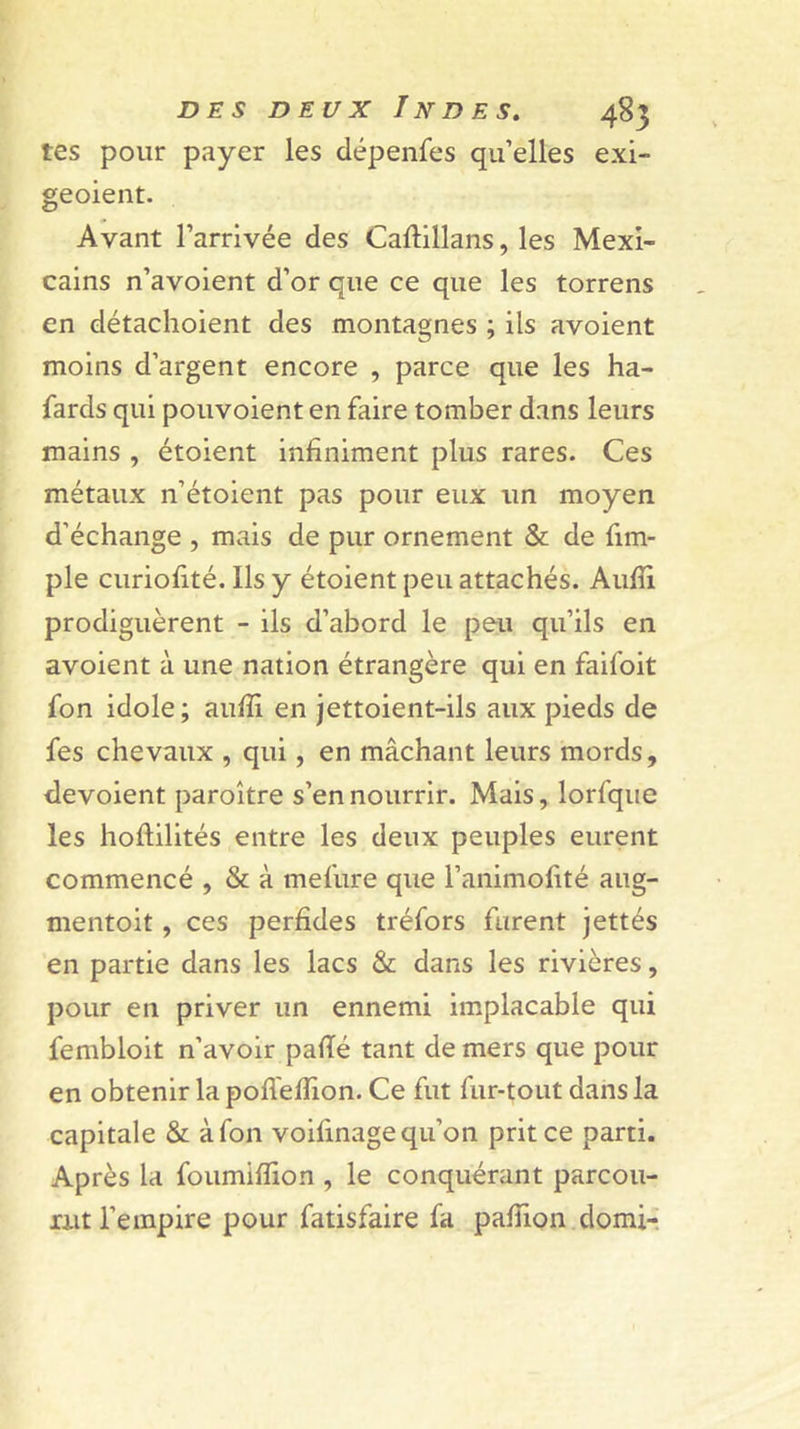 tes pour payer les dépenfes qu’elles exi- geoient. Avant l’arrivée des Caftlllans, les Mexi- cains n’avoient d’or que ce que les torrens en détachoient des montagnes ; ils avoient moins d’argent encore , parce que les ha- sards qui pouvoient en faire tomber dans leurs mains , étoient infiniment plus rares. Ces métaux n’étoient pas pour eux un moyen d’échange , mais de pur ornement &amp; de fim- ple curiofité. Ils y étoient peu attachés. Aufli prodiguèrent - ils d’abord le peu qu’ils en avoient à une nation étrangère qui en faifoit fon idole ; aufii en jettoient-ils aux pieds de fes chevaux , qui, en mâchant leurs mords, dévoient paroître s’en nourrir. Mais, lorfque les hoftilités entre les deux peuples eurent commencé , &amp; à mefure que l’animofité aug- mentoit, ces perfides tréfors furent jettés en partie dans les lacs &amp; dans les rivières, pour en priver un ennemi implacable qui fembloit n’avoir pafié tant de mers que pour en obtenir la pofleflion. Ce fut fur-tout dans la capitale &amp; à fon voifinage qu’on prit ce parti. Après la foumiflion , le conquérant parcou- rut l’empire pour fatisfaire fa pafiion domi-