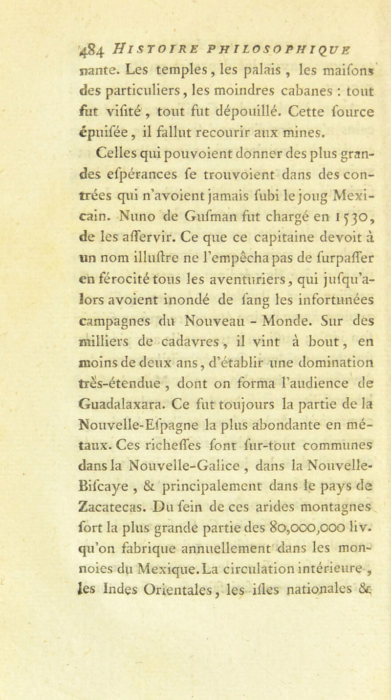 liante. Les temples , les palais , les maifons des particuliers, les moindres cabanes ; tout ftit vilité , tout fut dépouillé. Cette fource épuifée, il fallut recourir aux mines. Celles qui pouvoient donner des plus gran- des efpérances fe trouvoient dans des con- trées qui n’avoient jamais fubi le joug Mexi- cain. Nuno de Gufman fut chargé en 1530, de les affervir. Ce que ce capitaine devoit à un nom illuftre ne l’empêcha pas de furpafler en férocité tous les aventuriers, qui jufqu’a- îors avoient inondé de fang les infortunées campagnes du Nouveau - Monde. Sur des milliers de cadavres, il vint à bout, en moins de deux ans, d’établir une domination trés-étendue , dont on forma l’audience de Guadalaxara. Ce fut toujours la partie de la Nouvelle-Efpagne la plus abondante en mé- taux. Ces richeffes font fur-tout communes dans la Nouvelle-Galice, dans la Nouvelle- Bifcaye , &amp; principalement dans le pays de Zacatecas. Dufein de ces arides montagnes fort la plus grande partie des 80,0CXD,000 liv. qu’on fabrique annuellement dans les mon- noies du Mexique. La circulation intérieure , les Indes Orientales, les illes nationales Se