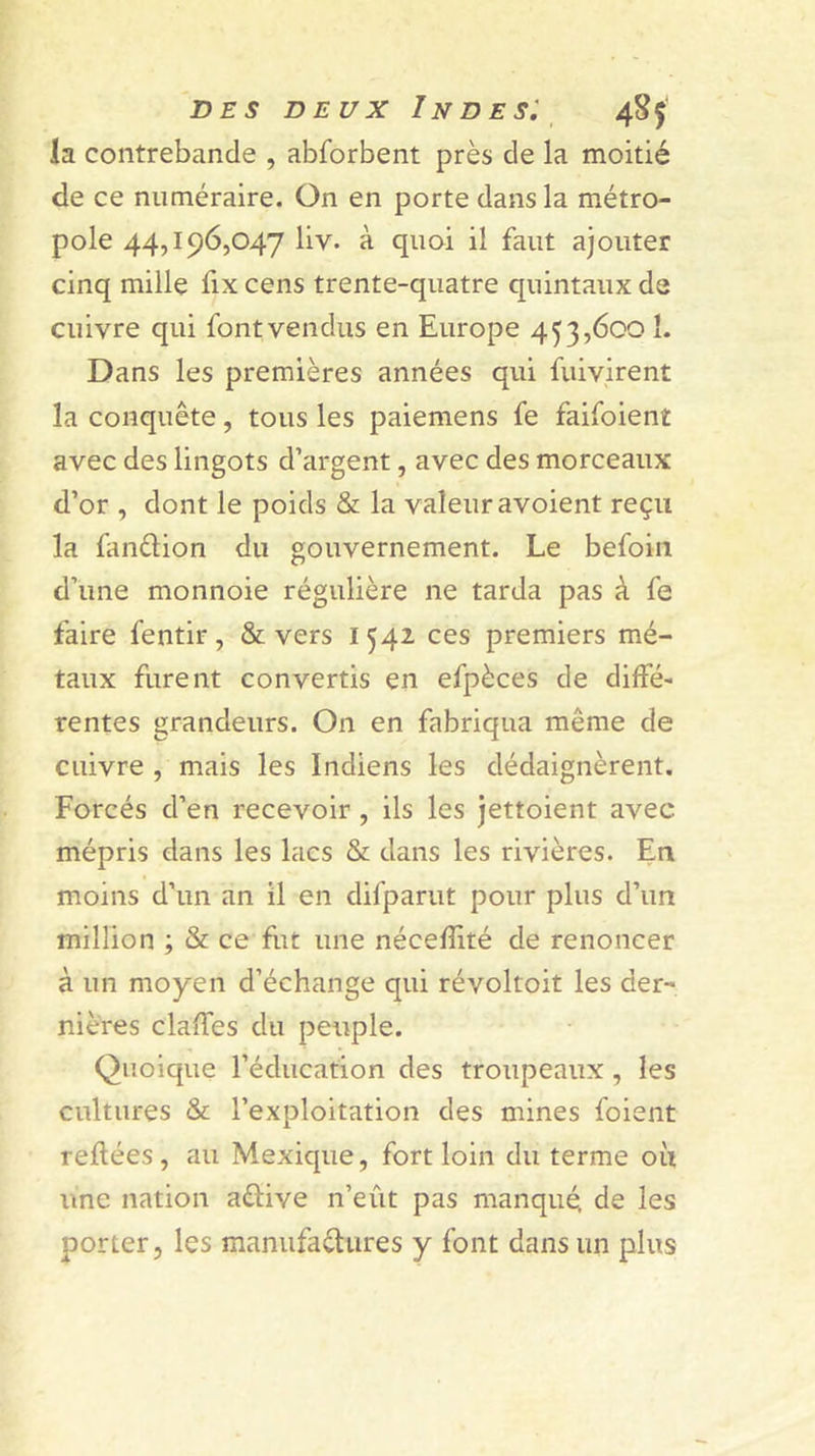 la contrebande , abforbent près de la moitié de ce numéraire. On en porte dans la métro- pole 44,196,047 liv. à quoi il faut ajouter cinq mille fix cens trente-quatre quintaux de cuivre qui font vendus en Europe 453,600 1. Dans les premières années qui fuiyirent la conquête, tous les paiemens fe faifoient avec des lingots d’argent, avec des morceaux d’or , dont le poids &amp; la valeur avoient reçu la fanélion du gouvernement. Le befoin d’une monnoie régulière ne tarda pas à fe faire fentir, &amp; vers i 542 ces premiers mé- taux furent convertis en efpèces de diffé- rentes grandeurs. On en fabriqua même de cuivre , mais les Indiens les dédaignèrent. Forcés d’en recevoir, ils les Jettoient avec mépris dans les lacs &amp; dans les rivières. En moins d’un an il en difparut pour plus d’un million ; &amp; ce fiit une nécefîité de renoncer à un moyen d’échange qui révoltoit les der- nières claffes du peuple. Quoique l’éducation des troupeaux, les cultures &amp; l’exploitation des mines foient reftées, au Mexique, fort loin du terme où ime nation aftive n’eût pas manqué, de les porter, les manufaèlures y font dans un plus