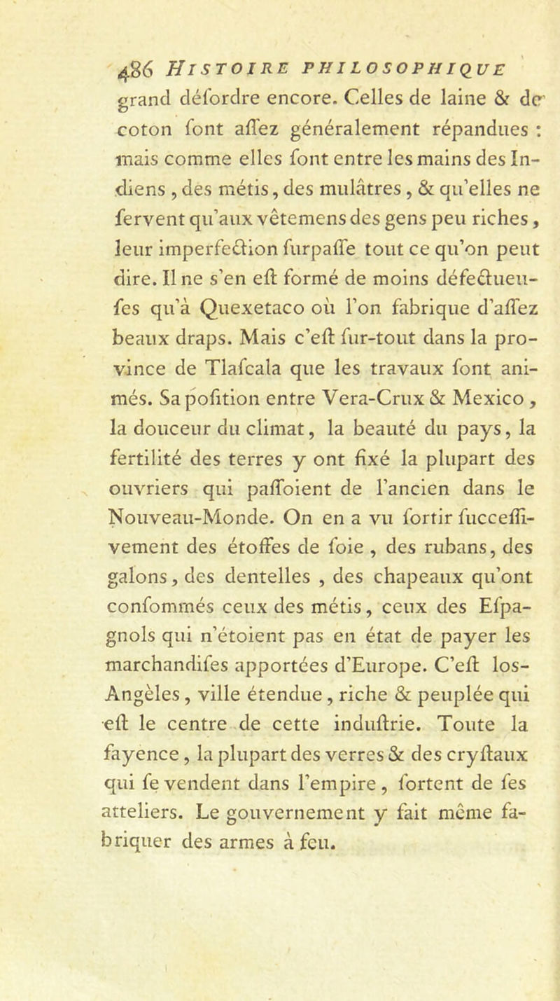 grand dél'ordre encore. Celles de laine &amp; de’ coton font affez généralement répandues : mais comme elles font entre les mains des In- diens , des métis, des mulâtres, &amp; qu’elles ne fervent qu’aux vêtemens des gens peu riches, leur imperfeélion furpalTe tout ce qu’on peut dire. Une s’en eft formé de moins défedueu- fes qu’à Quexetaco où l’on fabrique d’affez beaux draps. Mais c’eft fur-tout dans la pro- vince de Tlafcala que les travaux font ani- més. Sapofition entre Vera-Crux &amp; Mexico , la douceur du climat, la beauté du pays, la fertilité des terres y ont fixé la plupart des ouvriers qui paffoient de l’ancien dans le Nouveau-Monde. On en a vu fortir fuccelîl- vement des étoffes de foie , des rubans, des galons, des dentelles , des chapeaux qu’ont confommés ceux des métis, ceux des Efpa- gnols qui n’étoient pas en état de payer les marchandifes apportées d’Europe. C’efl los- Angèles, ville étendue, riche &amp; peuplée qui efl le centre de cette induflrie. Toute la fayence, la plupart des verres &amp; des cryflaux qui fevendent dans l’empire, fortent de fes atteliers. Le gouvernement y fait même fa- briquer des armes à feu.
