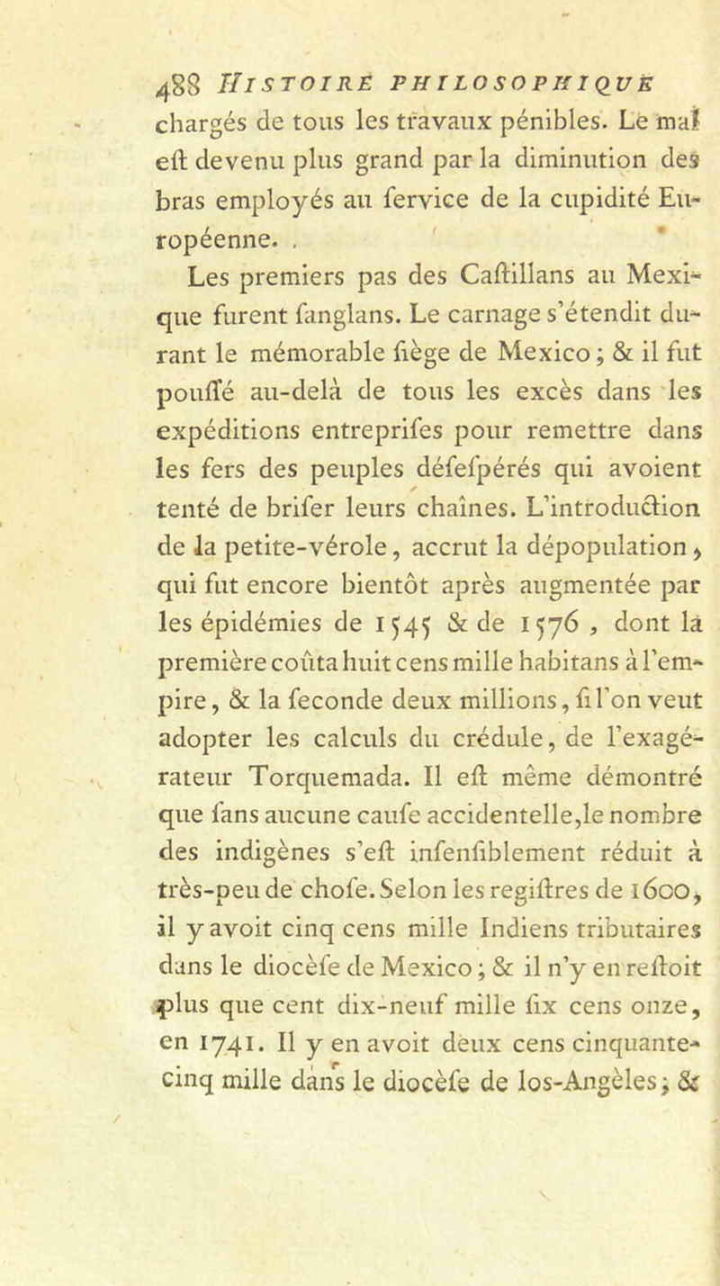 chargés de tous les travaux pénibles. Le mal eft devenu plus grand par la diminution des bras employés au fervice de la cupidité Eu- ropéenne. , Les premiers pas des Caftillans au Mexi- que furent fanglans. Le carnage s’étendit du^ rant le mémorable fiège de Mexico ; &amp; il fut pouffé au-delà de tous les excès dans 'les expéditions entreprifes pour remettre dans les fers des peuples défefpérés qui avoient tenté de brifer leurs chaînes. L’introduction de la petite-vérole, accrut la dépopulation &gt; qui fut encore bientôt après augmentée par les épidémies de 1545 &amp; de 1576 , dont là première coûta huit cens mille habitans à l’em- pire , &amp; la fécondé deux millions, fi l’on veut adopter les calculs du crédule, de l’exagé- rateur Torquemada. Il eft même démontré que fans aucune caufe accidentelle,le nombre des indigènes s’eft infenfiblement réduit à très-peu de chofe. Selon les regiflres de l6oOj il y avoit cinq cens mille Indiens tributaires dans le diocèfe de Mexico ; &amp; il n’y en reftoit plus que cent dix-neuf mille fix cens onze, en 1741. Il y en avoit deux cens cinquante- cinq mille dans le diocèfe de los-Angèles ^ Si: