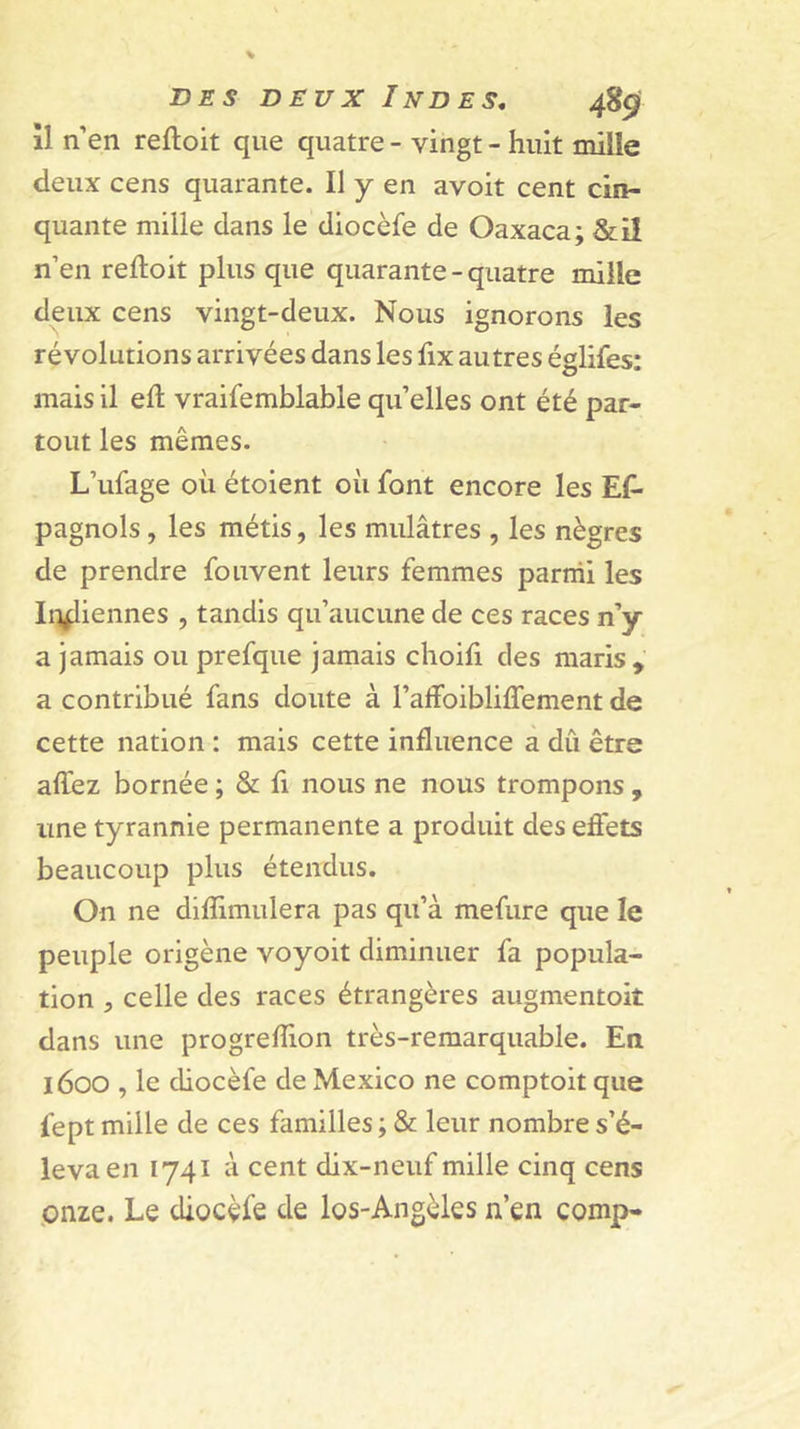 îl n’en reftoit que quatre - vingt - huit miile deux cens quarante. Il y en avoit cent cin- quante mille dans le diocèfe de Oaxaca; &amp;il n’en reftoit plus que quarante - quatre mille deux cens vingt-deux. Nous ignorons les révolutions arrivées dans les fix autres églifes; mais il eft vraifemblable quelles ont été par- tout les mêmes. L’ufage où étoient où font encore les Es- pagnols , les métis, les mulâtres , les nègres de prendre fouvent leurs femmes parmi les Ii)^iennes , tandis qu’aucune de ces races n’y a jamais ou prefque jamais choifi des maris , a contribué fans doute à rafFoibliffement de cette nation : mais cette influence à dû être affez bornée ; &amp; fi nous ne nous trompons , une tyrannie permanente a produit des efiets beaucoup plus étendus. On ne diflimulera pas qu’à mefure que le peuple origène voyoit diminuer fa popula- tion 5 celle des races étrangères augmentoit dans une progreflion très-remarquable. En 1600 , le diocèfe de Mexico ne comptoit que fept miile de ces familles ; &amp; leur nombre s’é- leva en 1741 à cent dix-neuf mille cinq cens .onze. Le diocèfe de los-Angèles n’en comp-