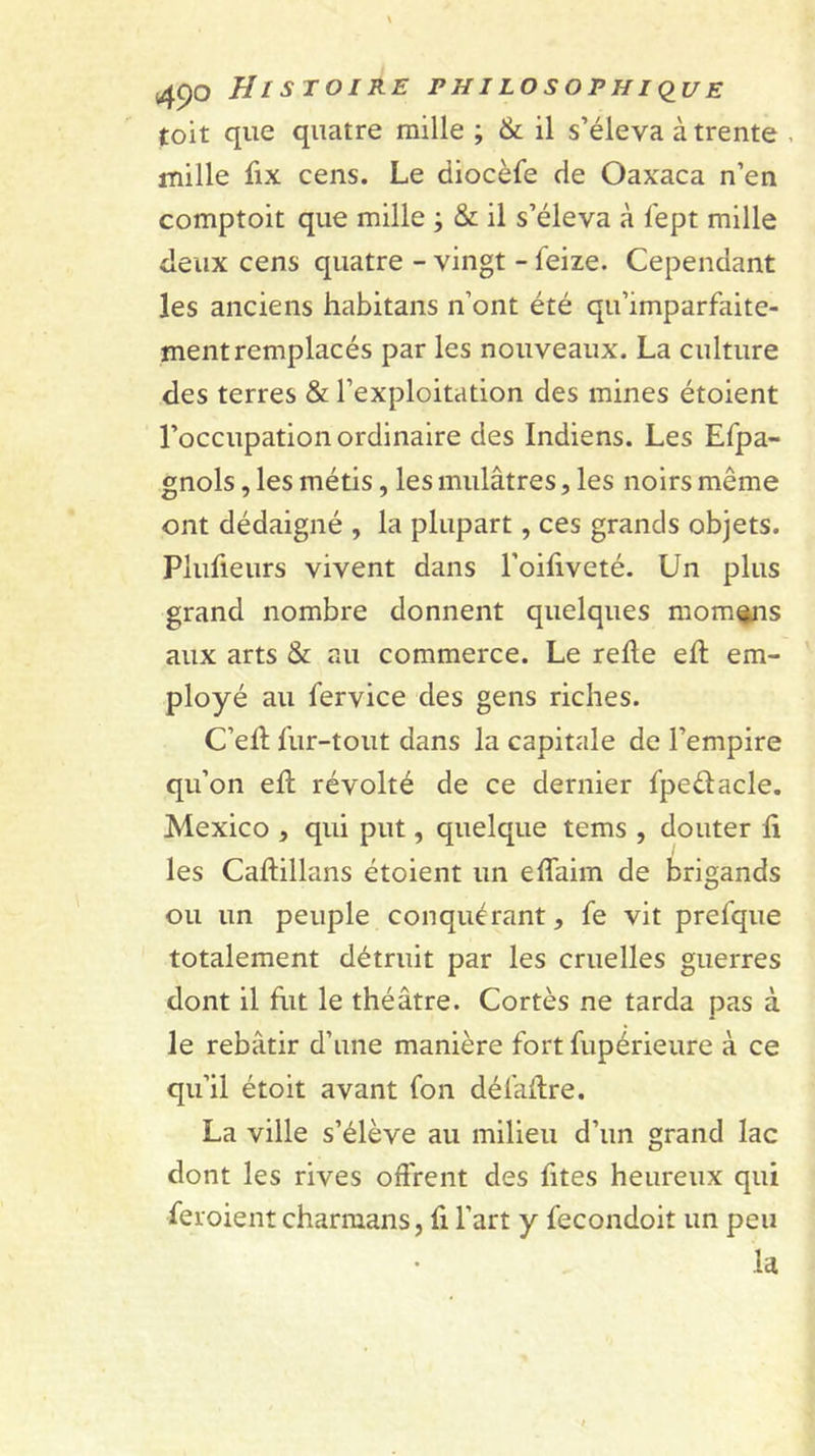 toit que quatre mille ; &amp; il s’éleva à trente , mille fix cens. Le diocèfe de Oaxaca n’en comptoit que mille ; &amp; il s’éleva à fept mille deux cens quatre - vingt - feize. Cependant les anciens habitans n’ont été qu’imparfaite- ment remplacés par les nouveaux. La culture des terres &amp; l’exploitation des mines étoient l’occupation ordinaire des Indiens. Les Efpa- gnols, les métis, les mulâtres, les noirs même ont dédaigné , la plupart, ces grands objets. Plufieurs vivent dans l’oifiveté. Un plus grand nombre donnent quelques mornes aux arts &amp; au commerce. Le relie ell em- ployé au fervice des gens riches. C’ell fur-tout dans la capitale de l’empire qu’on ell révolté de ce dernier fpeélacle. Mexico , qui put, quelque tems , douter li les Callillans étoient un elTaim de brigands ou un peuple conquérant, fe vit prefque totalement détruit par les cruelles guerres dont il hit le théâtre. Cortès ne tarda pas à le rebâtir d’une manière fort fupérieure à ce qu’il étoit avant fon défahre. La ville s’élève au milieu d’un grand lac dont les rives offrent des fîtes heureux qui feroient charmans, li l’art y fecondoit un peu la