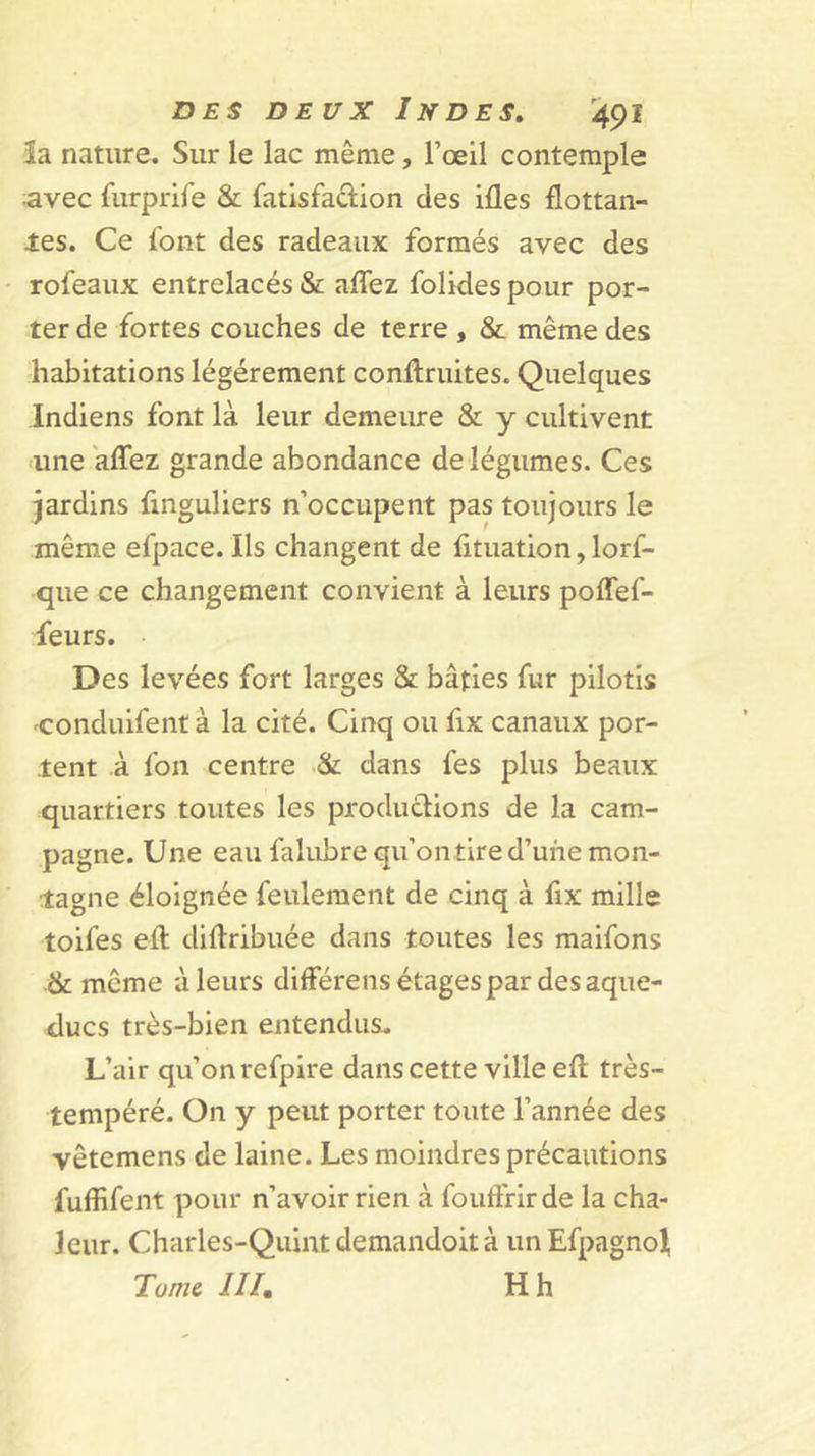 îa nature. Sur le lac même, l’œil contemple -avec furprife &amp; fatisfaûion des ifles flottan- tes. Ce font des radeaux formés avec des rofeaux entrelacés &amp; aflez folides pour por- ter de fortes couches de terre , &amp; même des habitations légèrement confl;ruites. Quelques Indiens font là leur demeure &amp; y cultivent une aflez grande abondance de légumes. Ces jardins finguliers n’occupent pas toujours le même efpace. Ils changent de fituation, lorf- que ce changement convient à leurs poflef- feurs. Des levées fort larges &amp; bâties fur pilotis 'Conduifent à la cité. Cinq ou fix canaux por- tent à fon centre &amp; dans fes plus beaux quartiers toutes les productions de la cam- pagne. Une eau falubrequ’ontire d’une mon- ■tagne éloignée feulement de cinq à flx mille toifes eft diftribuée dans toutes les maifons .&amp; même à leurs différens étages par des aque- ducs très-bien entendus. L’air qu’on refpire dans cette ville eft très- tempéré. On y peut porter toute l’année des vêtemens de laine. Les moindres précautions fuflifent pour n’avoir rien à fouffrirde la cha- leur. Charles-Quintdemandoità unEfpagno^ Tome III, H h