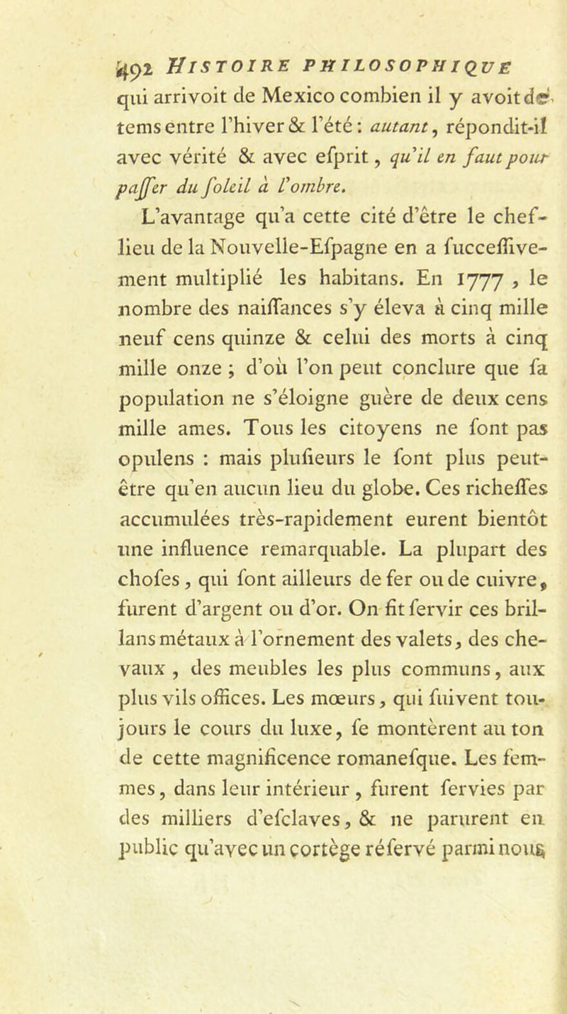 qui arrivoit de Mexico combien il y avoitde- tems entre l’hiver &amp; l’été : autant, répondit-i! avec vérité &amp; avec efprit, quil m faut pour paffcr du foLcil à Combre. L’avantage qu’a cette cité d’être le chef- lieu de la Nouvelle-Efpagne en a fuccelTive- ment multiplié les habitans. En 1777 , le nombre des nailTances s’y éleva à cinq mille neuf cens quinze &amp; celui des morts à cinq mille onze ; d’où l’on peut conclure que fa population ne s’éloigne guère de deux cens mille âmes. Tous les citoyens ne font pas opulens : mais plufieurs le font plus peut- être qu’en aucun lieu du globe. Ces richelTes accumulées très-rapidement eurent bientôt ime influence remarquable. La plupart des chofes, qui font ailleurs de fer onde cuivre, furent d’argent ou d’or. On fît fervir ces bril- lans métaux à l’ornement des valets, des che- vaux , des meubles les plus communs, aux plus vils offices. Les mœurs, qui fuivent tou- jours le cours du luxe, fe montèrent au ton de cette magnificence romanefque. Les fem- mes , dans leur intérieur , furent fervies par des milliers d’efclaves, &amp; ne parurent en public qu’avec un cortège réfervé parmi nou^