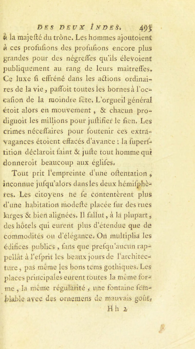 £&gt;ES deux iNDESk 49j; la majefté du trône. Les hommes aJoutoienÉ à ces profilions des profilions encore plus grandes pour des négreies qu’ils élevoient publiquement au rang de leurs maîtreffes. Ce luxe i effréné dans les aftions ordinai- res de la vie, paibit toutes les bornes à l’oc- caion de la moindre fête. L’orgueil général étoit alors en mouvement, &amp; chacun pro- diguoit les millions pour juftiier le fien. Les crimes néceffaires pour foutenir ces extra- vagances étoient effacés d’avance : la fuperf* tition déclaroit faint &amp; juffe tout homme qui donneroit beaucoup aux églifes* Tout prit l’empreinte d\ihe oftentation , inconnue jufqu’alors dans les deux hémifphè- tes. Les citoyens hé fe contentèrent plus d’une habitation modefte placée fur des rues larges &amp; bien alignées. Il fallut, à la plupart, des hôtels qui eurent plus d’étendue que de commodités ou d’élégance- Oii mtiltiplia les édiices publics , fans que prefqu’aucun rap- pellât à l’efprit les beaux jours de l’architec- ture , pas même les bons teras gothiques. Les places principales eurent toutes la même for- me , la même régularité ,• une fontaine fém- filable avec des oraeiiiens de mauvais goût#