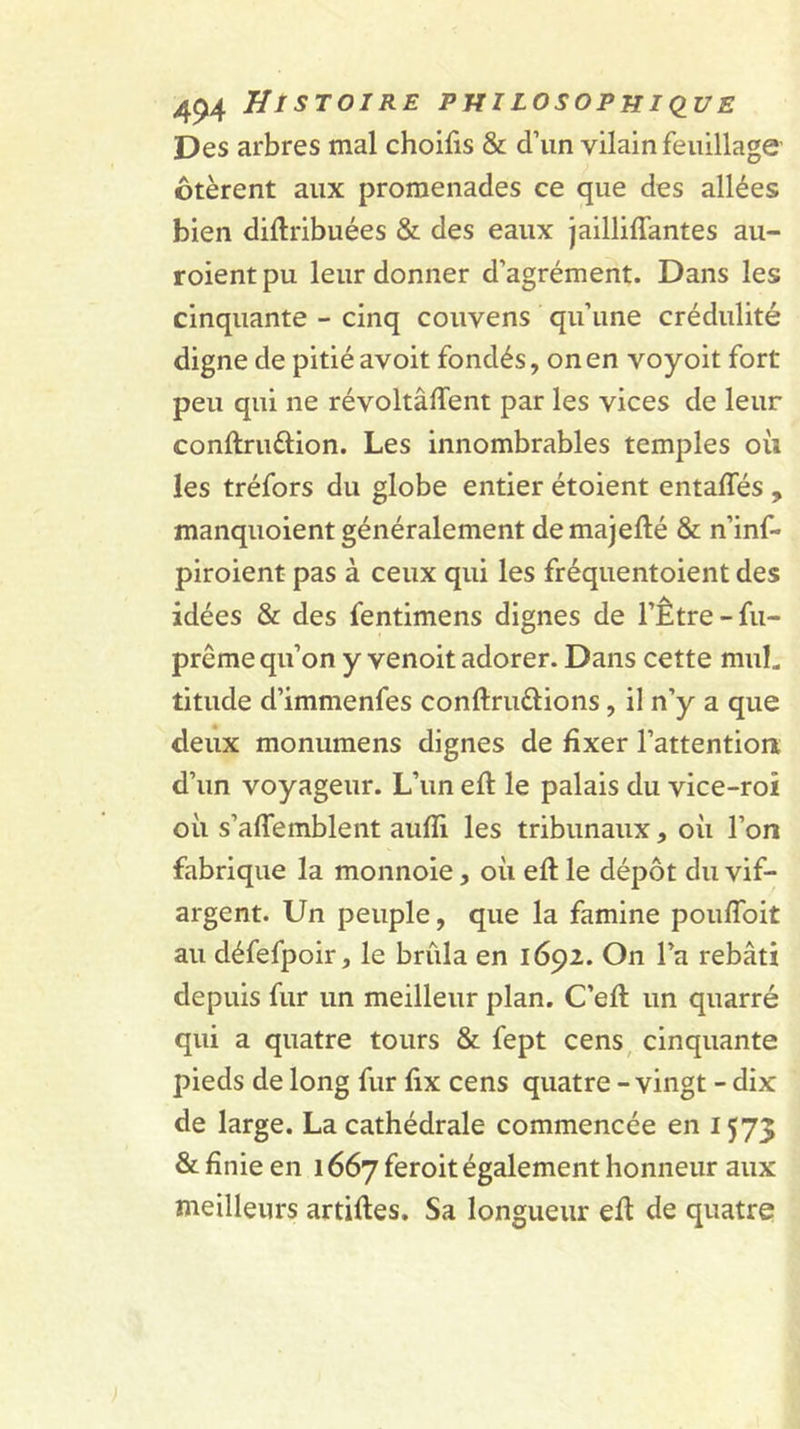 Des arbres mal choifis &amp; d’un vilain feuillage’ ôtèrent aux promenades ce que des allées bien diftribuées &amp; des eaux jailliffantes au- roient pu leur donner d’agrément. Dans les cinquante - cinq couvens qu’une crédulité digne de pitié avoit fondés, on en voyoit fort peu qui ne révoltâffent par les vices de leur conftruélion. Les innombrables temples où les tréfors du globe entier étoient entaffés , manquoient généralement demajefté &amp; n’inf- piroient pas à ceux qui les fréquentoient des idées &amp; des fentimens dignes de l’Être-fu- prême qu’on y venoit adorer. Dans cette muL titude d’immenfes conftruélions, il n’y a que deux monumens dignes de fixer l’attentiont d’un voyageur. L’un eft le palais du vice-roi où s’affemblent aufli les tribunaux, où l’on fabrique la monnoie, où eft le dépôt du vif- argent. Un peuple, que la famine pouflbit au défefpoir, le brûla en 1692. On l’a rebâti depuis fur un meilleur plan. C’efl: un quarré qui a quatre tours &amp; fept cens, cinquante pieds de long fur fix cens quatre - vingt - dix de large. La cathédrale commencée en 1573 &amp; finie en 1667 feroit également honneur aux meilleurs artiftes. Sa longueur efi de quatre