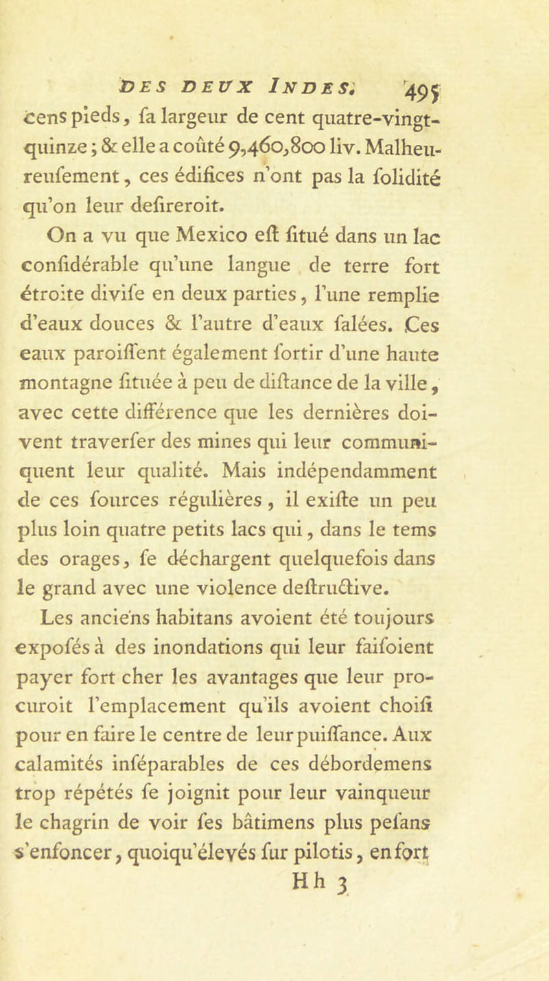 cens pieds, fa largeur de cent quatre-vingt- quinze ; &amp; elle a coûté 9,460^800 liv. Malheu- reufement, ces édifices n’ont pas la folidité qu’on leur defireroit. On a vu que Mexico efl fitué dans un lac confidérable qu’une langue de terre fort étroite divife en deux parties, l’une remplie d’eaux douces &amp; l’autre d’eaux falées. Ces eaux paroiffent également fortir d’une haute montagne fituée à peu de diftance de la ville, avec cette différence que les dernières doi- vent traverfer des mines qui leur communi- quent leur qualité. Mais indépendamment de ces fources régulières , il exifte un peu plus loin quatre petits lacs qui, dans le tems des orages, fe déchargent quelquefois dans le grand avec une violence deftruéfive. Les anciens habitans avoient été toujours €xpofés à des inondations qui leur faifoient payer fort cher les avantages que leur pro- curoit l’emplacement qu’ils avoient choifi pour en faire le centre de leurpuiffance. Aux calamités inféparables de ces débordemens trop répétés fe joignit pour leur vainqueur le chagrin de voir fes bâtimens plus pefans s’enfoncer, quoiqu’élevés fur pilotis, en fort