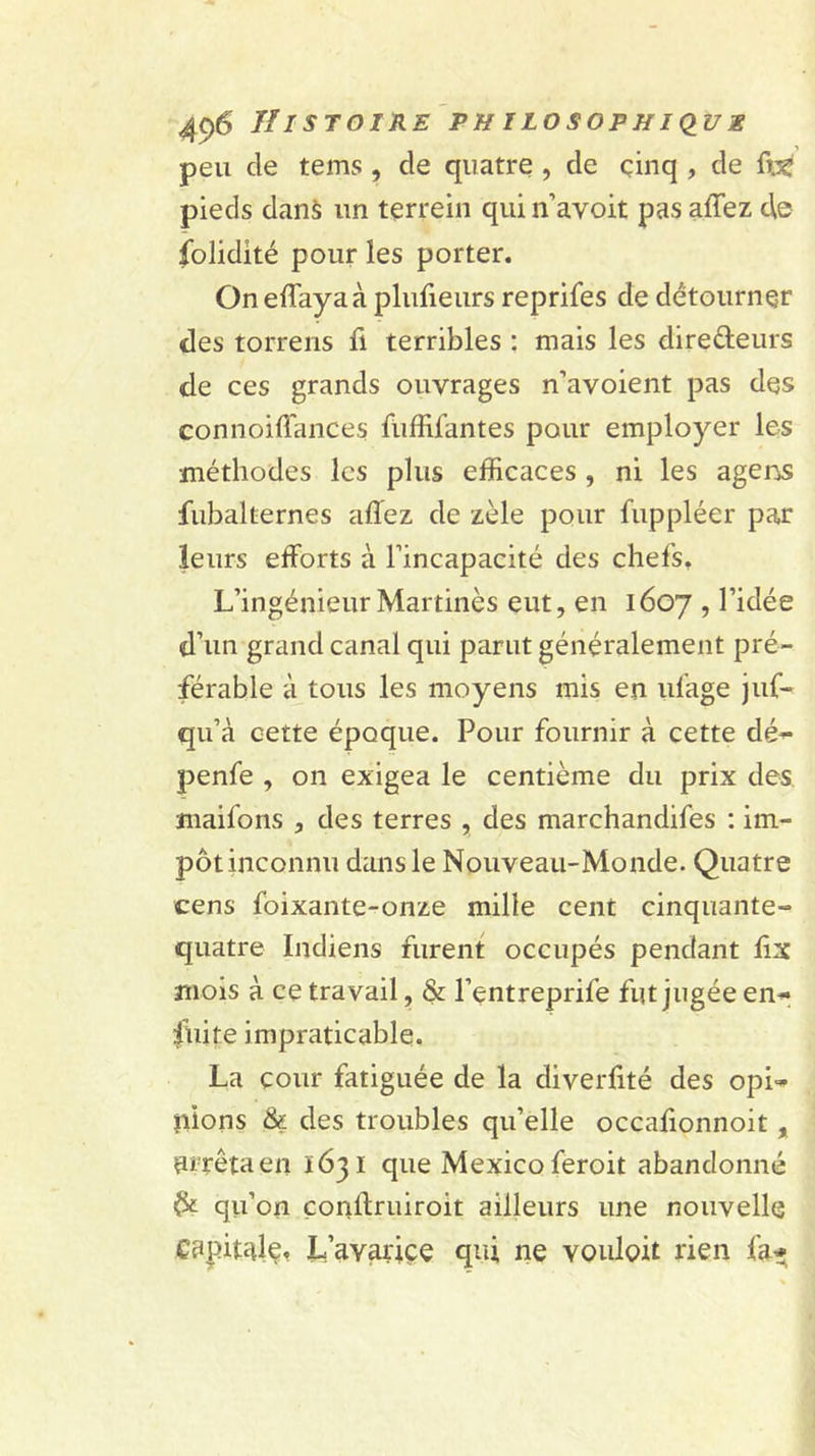 peu de tems , de quatre , de çinq , de ftjç pieds danà un terrein qui n’avoit pas affez de folidité pour les porter. On effaya à plufieurs reprifes de détourner des torrens fi terribles ; mais les direfteurs de ces grands ouvrages n’avoient pas des connoiflances füffifantes pour employer les méthodes les plus efficaces, ni les agens fubalternes affiez de zèle pour fuppléer par leurs efforts à l’incapacité des chefs. L’ingénieur Mar tinès eut, en 1607 , l’idée d’un grand canal qui parut généralement pré- férable à tous les moyens mis en ulage juf- qu’à cette époque. Pour fournir à cette dé- penfe , on exigea le centième du prix des maifons , des terres , des marchandifes : im- pôt inconnu dans le Nouveau-Monde. Quatre cens foixante-onze mille cent cinquante- quatre Indiens furent occupés pendant lix mois à ce travail, &amp; l’entreprife fut jugée en- fuite impraticable. La cour fatiguée de la diverfité des opi- nions &amp; des troubles qu’elle occalionnoit , arrêta en 1631 que Mexico feroit abandonné Ôt qii’on çonftruiroit ailleurs une nouvelle capital^. L’avariçe qui ne vouloit rien fa*