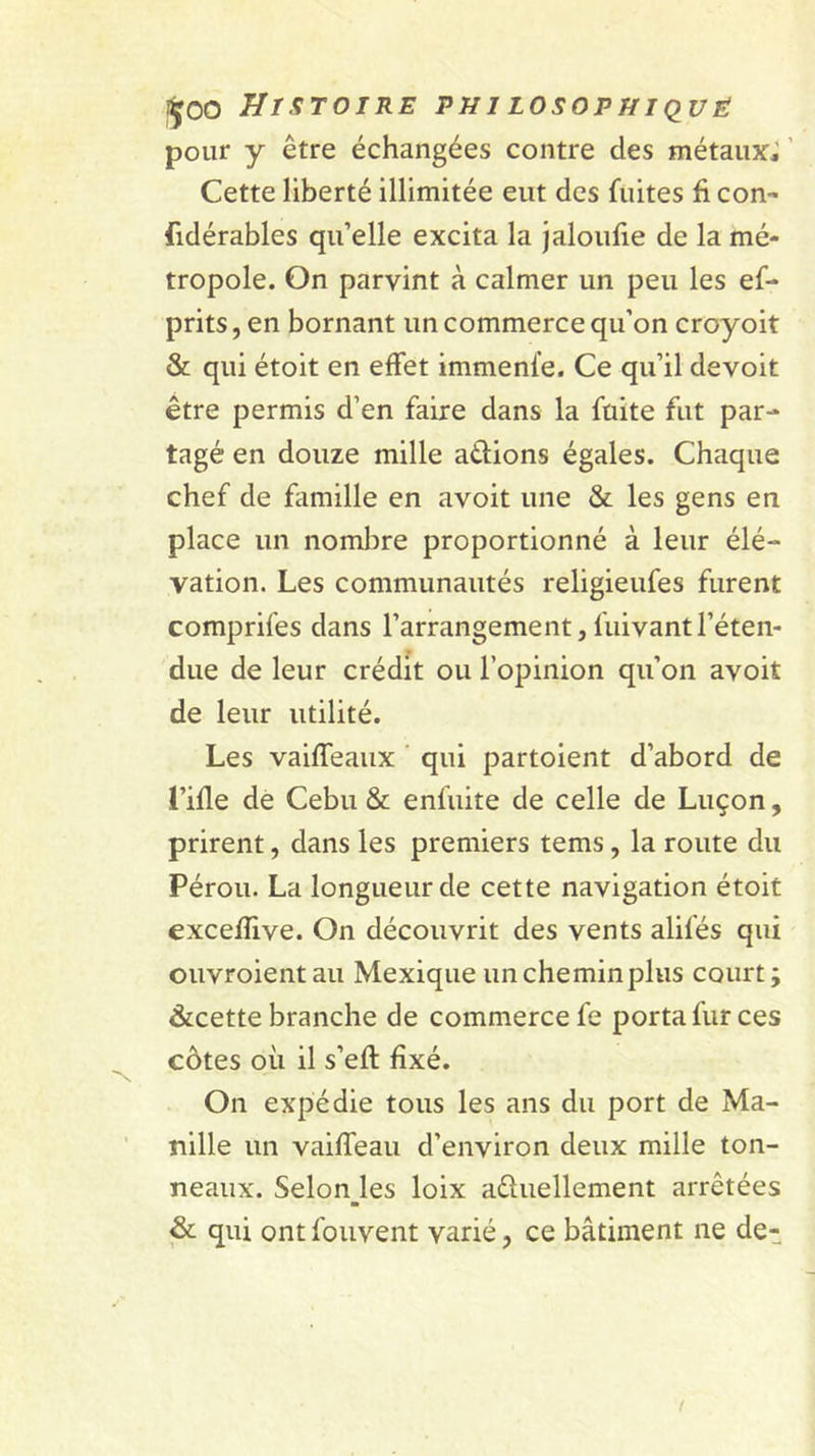 pour y être échangées contre des métaux^ ’ Cette liberté illimitée eut des fuites fi con- fidérables qu’elle excita la jaloufie de la mé- tropole. On parvint à calmer un peu les ef- prits, en bornant un commerce qu’on croyoit &amp; qui étoit en effet immenfe. Ce qu’il devoit être permis d’en faire dans la fuite fut par- tagé en douze mille adions égales. Chaque chef de famille en avoit une &amp; les gens en place un nombre proportionné à leur élé- vation. Les communautés religieufes furent comprifes dans l’arrangement,fuivantl’éten- due de leur crédit ou l’opinion qu’on avoit de leur utilité. Les vaiffeaux ' qui partoient d’abord de l’ifle dé Cebu &amp; enfuite de celle de Luçon, prirent, dans les premiers tems, la route du Pérou. La longueur de cette navigation étoit exceffive. On découvrit des vents alifés qui ouvroientau Mexique un chemin plus court; &amp;cette branche de commerce fe porta fur ces côtes où il s’eft fixé. On expédie tous les ans du port de Ma- nille un vaiffeau d’environ deux mille ton- neaux. Selon_les loix aûuellement arrêtées &amp; qui ont foiivent varié, ce bâtiment ne de-
