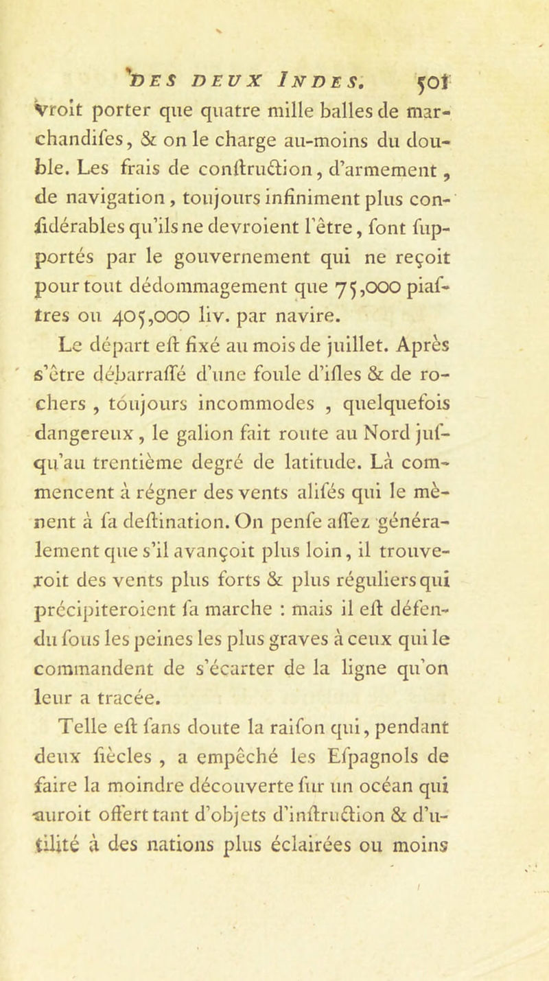 Vrolt porter que quatre mille balles de mar- chandifes, &amp; on le charge au-moins du dou- ble. Les frais de conllruftion, d’armement, de navigation, toujours infiniment plus con- fidérables qu’ils ne devroient l’être, font fup- portés par le gouvernement qui ne reçoit pour tout dédommagement que 75,000 piaf- tres ou 405,000 liv. par navire. Le départ efl: fixé au mois de juillet. Après ' s’être débarraffé d’une foule d’ifies &amp; de ro- chers , toujours incommodes , quelquefois dangereux , le galion fait route au Nord juf- qu’au trentième degré de latitude. Là com- mencent à régner des vents alifés qui le mè- nent à fa dellination. On penfe afiez généra- lement que s’il avançoit plus loin, il trouve- xoit des vents plus forts &amp; plus réguliers qui précipiteroicnt fa marche : mais il efi: défen- du fous les peines les plus graves à ceux qui le commandent de s’écarter de la ligne qu’on leur a tracée. Telle eft fans doute la raifon qui, pendant deux fiècles , a empêché les Efpagnols de faire la moindre découverte fur un océan qui ■auroit oftérttant d’objets d’infiruêlion &amp; d’u- tilité à des nations plus éclairées ou moins