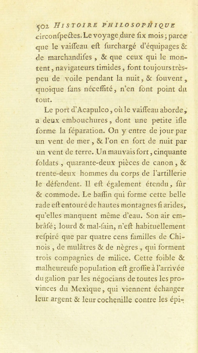 circonfpeâes.Le voyage^diire fix mois; parce que le vaiffeaii eft furchargé d’équipages &amp; de marchandifes , &amp; que ceux qui le mon- tent , navigateurs timides, font toujours très- peu de voile pendant la nuit, &amp; fouvent, quoique fans néceffité, n’en font point du tout. Le port d’Acapulco, où le vaiffeau aborde, a deux embouchures, dont une petite ifle forme la féparation. On y entre de jour par un vent de mer, &amp; l’on en fort de nuit par un vent de terre. Un mauvais fort, cinquante foldats , quarante-deux pièces de canon, &amp; trente-deux hommes du corps de l’artillerie le défendent. Il eft également étendu, fûr &amp; commode. Le baflin qui forme cette belle rade eft entouré de hautes montagnes ft arides, qu’elles manquent meme d’eau. Son air em- brâfé ; lourd &amp; mal-fain, n’eft habituellement refpiré que par quatre cens familles de Chi- nois , de mulâtres &amp; de nègres , qui forment trois compagnies de milice. Cette foible &amp; malheureufe population eft groftie à l’arrivée du galion par les négocians de toutes les pro- vinces du Mexique, qui viennent échanger leur argent &amp; leur cochenille contre les épi-