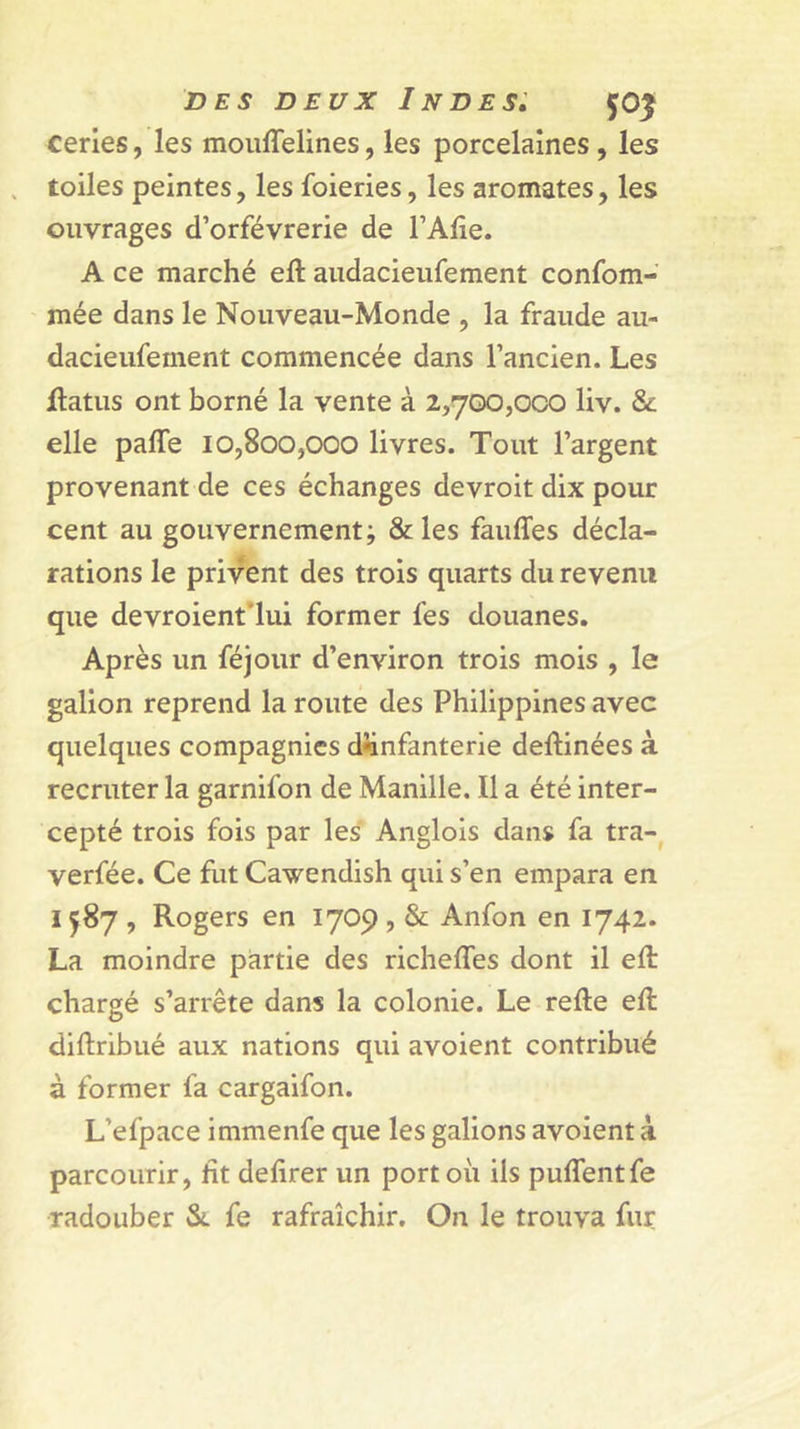 cerles, les mouffelines, les porcelaines, les toiles peintes, les foieries, les aromates, les ouvrages d’orfèvrerie de l’Alie. A ce marché ell aiidacieufement confom- mée dans le Nouveau-Monde , la fraude au- dacieufement commencée dans l’ancien. Les ftatus ont borné la vente à 2,700,000 liv. &amp; elle pafle 10,800,000 livres. Tout l’argent provenant de ces échanges devroit dix pour cent au gouvernement; &amp;les fauffes décla- rations le privent des trois quarts du revenu que devroient'lui former fes douanes. Après un féjour d’environ trois mois , le galion reprend la route des Philippines avec quelques compagnies d«infanterie deftinées à recruter la garnifon de Manille. Il a été inter- cepté trois fois par les' Anglois dans fa tra-^ verfée. Ce fut Cawendish qui s’en empara en 1587 , Rogers en 1709 , &amp; Anfon en 1742. La moindre partie des richeffes dont il eft chargé s’arrête dans la colonie. Le refte efl diftribué aux nations qui avoient contribué à former fa cargaifon. L’efpace immenfe que les galions avoient k parcourir, ht defirer un port où ils puffentfe radouber &amp;. fe rafraîchir. On le trouva fur