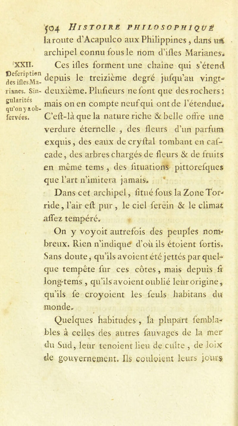 'XXII. Cefcription des iflesMa- rianes. Sin- gularités qu’on y a ob* fervées. jo4 Histoire philosophiq^üê la route d’Acapulco aux Philippines ^ dans luS ^ archipel connu fous le nom d’ifles Marianes, Ces ides forment une chaîne qui s’étend depuis le treizième degré jufqu’au vingt- deuxième. Plufeurs ne font que des rochers; mais on en compte neuf qui ont de l’étenduCé C’eft-là que la nature riche &amp; belle offre une verdure éternelle , des fleurs d’un parfum exquis, des eaux de cryflal tombant en caf- cade, des arbres chargés de fleurs &amp; de fruits en même tems , des fituations pittorefques que l’art n’imitera jamais. * Dans cet archipel, fitiié fous la Zone Tor- ride , l’air efl; pur , le ciel ferêin &amp; le climat affez tempéré. On y voyoit autrefois des peuples nom- breux. Rien n’indiqué d’où ils étoient fortis. Sans doute, qu’ils avoient été jettes par quel- que tempête fur ces côtes, mais depuis fi long-tems , qu’ils avoient oublié leur origine, qu’ils fe croyoient les feuls habitans du monde. Quelques habitudes , la plupart fembla- blés à celles des autres fauvages de la mer du Sud, leur tenoient lieu de culte , de loix de gouvernement. Ils couloient leurs joursr
