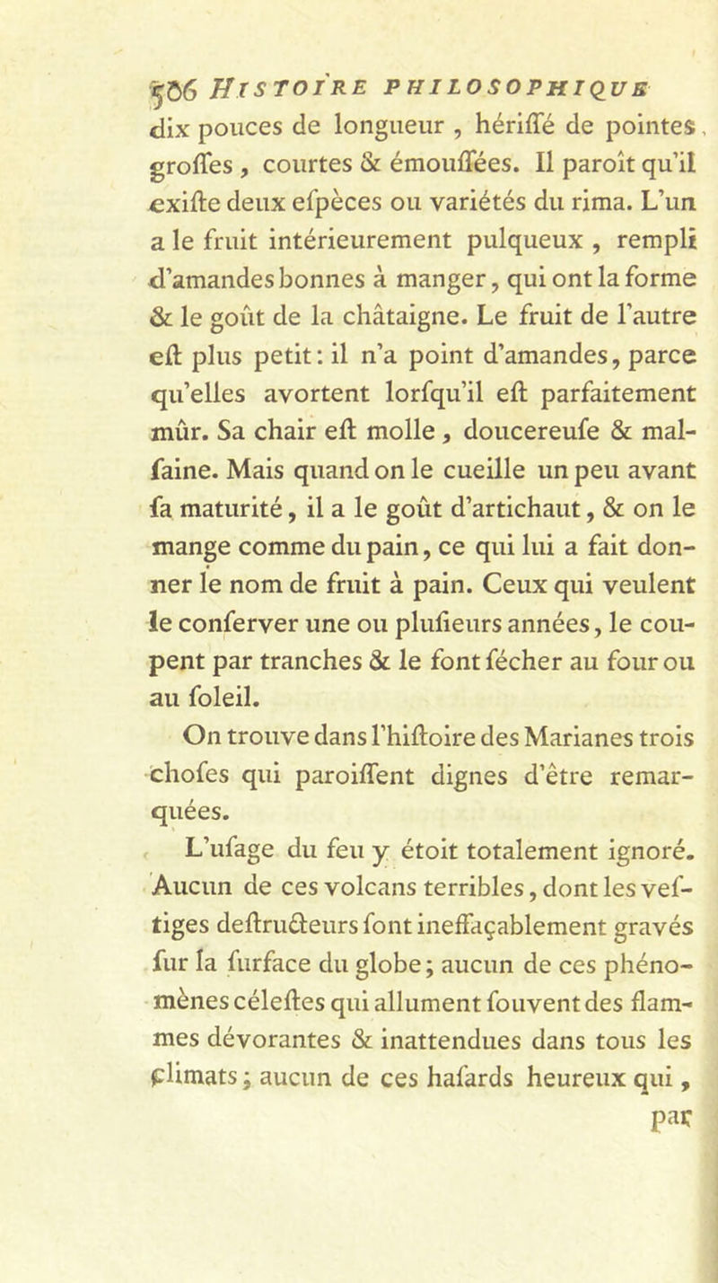 Histoire philosophkius dix pouces de longueur , hériffé de pointes, groffes , courtes &amp; émouffées. Il paroît qu’il cxifte deux efpèces ou variétés du rima. L’un a le fruit intérieurement pulqueux , rempli d’amandes bonnes à manger, qui ont la forme &amp; le goût de la châtaigne. Le fruit de l’autre eft plus petit: il n’a point d’amandes, parce qu’elles avortent lorfqu’il eft parfaitement mûr. Sa chair eft molle, doucereufe &amp; mal- faine. Mais quand on le cueille un peu avant fa maturité, il a le goût d’artichaut, &amp; on le mange comme du pain, ce qui lui a fait don- ner le nom de fruit à pain. Ceux qui veulent le conferver une ou plufteurs années, le cou- pent par tranches &amp; le font fécher au four ou au foleil. On trouve dans l’hiftoire des Marianes trois chofes qui paroiflent dignes d’être remar- quées. &lt; L’ufage du feu y étoit totalement ignoré. Aucun de ces volcans terribles, dont les vef- tiges deftruûeurs font ineffaçablement gravés fur la furface du globe ; aucun de ces phéno- mènes céleftes qui allument fouventdes flam- mes dévorantes &amp; inattendues dans tous les plimats i aucun de ces hafards heureux qui, par