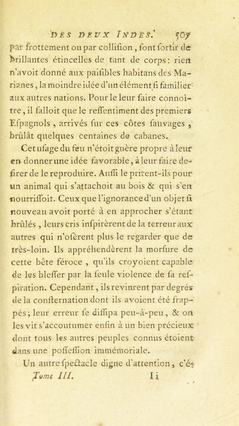 'dès DÈt/x IxjûÈs. pïir frottement ou par colliûon , font fortir de lP»rillantes étincelles de tant de corps ; rien n’avoit donné aux paifibles habitans des Ma- riy.nes, la moindre idée d’un élément fi familier’ aux autres nations. Pour le leur faire connoî- tre, il falloit que le refientiment des premiers Efpagnols , arrivés fur ces côtes falivages , brûlât quelques centaines de cabanes. Cetufagedufeu n’étoitguère propre àleur en donner une idée favorable, à leur faire de- firer de le reproduire. Aufii le prirent-ils pour un animal qui s’attachoit au bois &amp; qui s’en nourrifToit. Ceux que l’ignorance d’un objet fit nouveau avoit porté à en approcher s’étant brûlés , leurs cris infpirèrentde la terreur aux autres qui n’ofèrent plus le regarder que de très-loin. Ils appréhendèrent la morfure de cette bête féroce , qu’ils croyoient capable de les bleffer par la feule violence de fa ref- piration. Cependant, ils revinrent par degrés de la confternation dont ils avoient été frap- pés; leur erreur fe difiipa peu-à-peu, &amp; on les vit s’accoutumer enfin à un bien précieux dont tous les autres peuples connus étoient dans une pofielfion immémoriale. Un autrefpeèlacle digne d’attention, c’éi Titms 111, I i