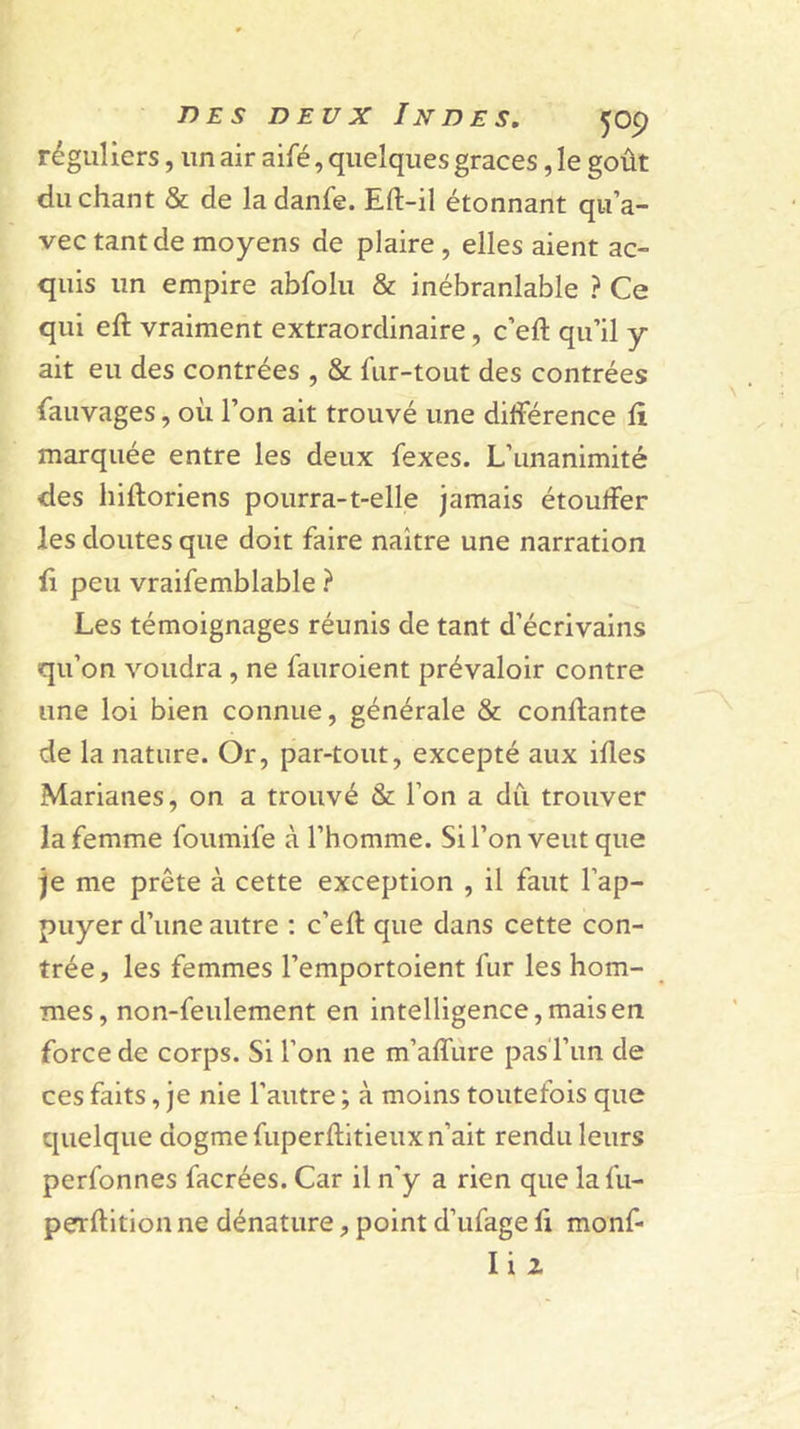 réguliers, un air aifé, quelques grâces, le goût du chant &amp; de la danfe. Eft-il étonnant qu’a- vec tant de moyens de plaire, elles aient ac- quis un empire abfolu &amp; inébranlable ? Ce qui eft vraiment extraordinaire, c’eft qu’il y ait eu des contrées , &amp; fur-tout des contrées fauvages, où l’on ait trouvé une diiférence fi marquée entre les deux fexes. L’unanimité des hiftoriens pourra-t-elle jamais étouifer les doutes que doit faire naître une narration fi peu vraifemblable ? Les témoignages réunis de tant d’écrivains qu’on voudra, ne fauroient prévaloir contre une loi bien connue, générale &amp; confiante de la nature. Or, par-tout, excepté aux ifles Marianes, on a trouvé &amp; l’on a dû trouver la femme foumife à l’homme. Si l’on veut que je me prête à cette exception , il faut l’ap- puyer d’une autre : c’efl que dans cette con- trée, les femmes l’emportoient fur les hom- mes, non-feulement en intelligence, mais en force de corps. Si l’on ne m’affiire pas Tim de ces faits, je nie l’autre ; à moins toutefois que quelque dogme fiiperflitleux n’ait rendu leurs perfonnes facrées. Car il n’y a rien que lafu- perflition ne dénature, point d’ufage fi monf- Ii2