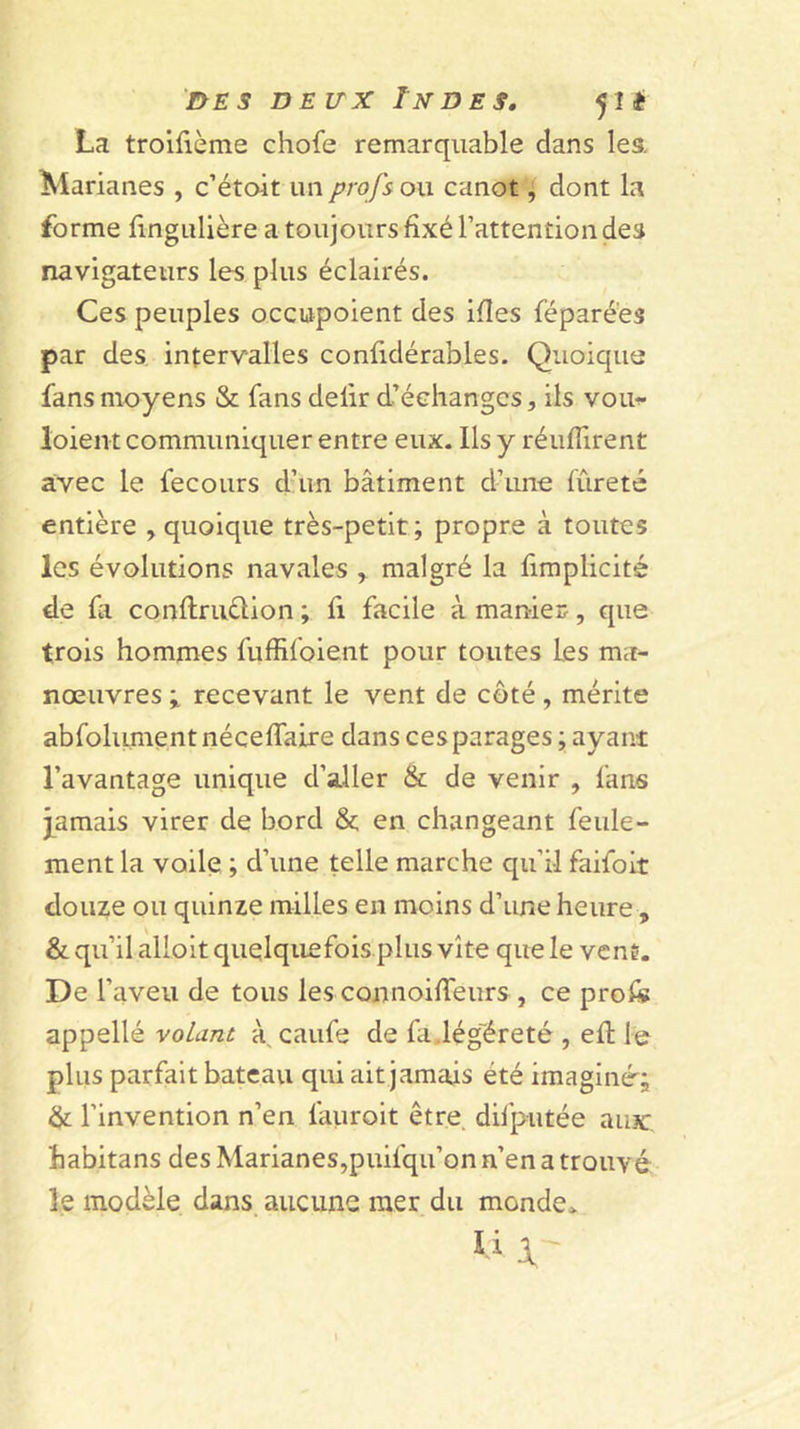 i&gt;ES DEUX Indes, 5111 La troifième chofe remarquable dans les. Marianes , c’étoit un profs ou canot ^ dont la forme fingulière a toujours fixé l’attention des navigateurs les plus éclairés. Ces peuples occupoient des ifîes féparé'es par des intervalles confidérables. Quoique fans moyens &amp; fans delir d’échanges, ils vou-f loient communiquer entre eux. Ils y réuflirent avec le fecours dam bâtiment d’ime fûreté entière , quoique très-petit; propre à toutes les évolutions navales y malgré la fimplicité de fa conftruèlion ; fi facile à manier, que trois homnies fuffifoient pour toutes les ma- nœuvres y recevant le vent de côté , mérite abfoliunentnéceffaire dans ces parages ; ayant l’avantage unique d’aller &amp; de venir , fans j^amais virer de bord &amp;; en changeant feule- ment la voile ; d’une telle marche qu’il faifoit douze ou quinze milles en moins d’une heure , &amp; qu’il allolt quelquefois plus vite que le vent. De l’aveu de tous les connoiflTeurs , ce profe appelle volant à, caufe de fadég'éreté , efl le plus parfait bateau qui ait jamais été imaginé; &amp; l’invention n’en faiiroit être difputée aux:, habitans des Marianes,puifqu’on n’en a trouvé le modèle dans aucune mer du monde. li 1 - I