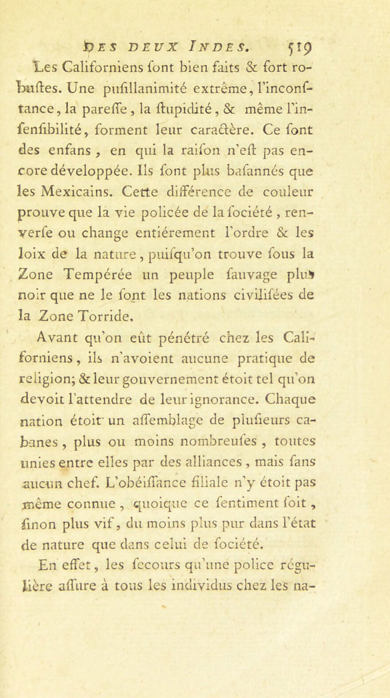 Les Californiens font bien faits &amp; fort ro- Liiftes. Une pufillanimité extrême, l’inconf- tance, la parefîe, la ftiipidité, &amp; même l’in- fenfibilité, forment leur caraûère. Ce font des enfans , en qui la raifon n’eft pas en- core développée. Ils font plus bafannés que les Mexicains. Cette dllférence de couleur prouve que la vie policée de la foclété , ren- verfe ou change entièrement l’ordre &amp; les lolx de la nature, puifqu’on trouve fous la Zone Tempérée un peuple fauvage plus noir que ne le font les nations civUifées de la Zone Torride. Avant qu’on eût pénétré chez les Cali- forniens , ils n’avoient aucune pratique de religion; &amp; leur gouvernement étoit tel qu’on devoit l’attendre de leur Ignorance. Chaque nation étoit' un affemblage de plufieurs ca- banes , plus ou moins nombreufes , toutes unies entre elles par des alliances , mais fans -aucun chef. L’obéilTance filiale n’y étoit pas même connue , quoique ce fentiment fait, finon plus vif, du moins plus pur dans l’état de nature que dans celui de fociété. En effet, les fccours qu’une police régu- lière affure à tous les individus chez les na-