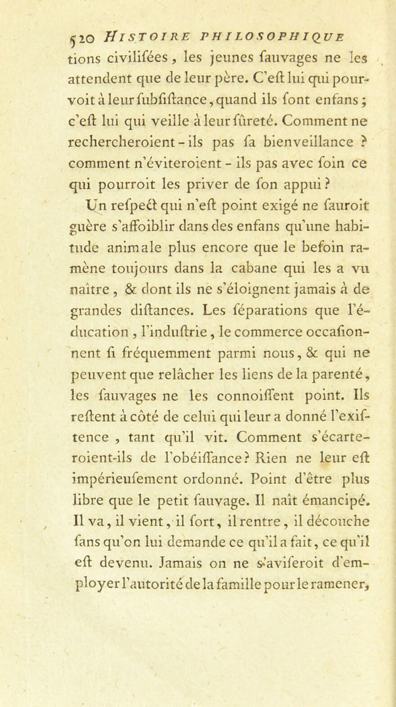 tions civilifées, les jeunes faiivages ne les •, attendent que de leur père. C’eft lui qui pour- voit à leur fubfiftance, quand ils font enfans; c’eft lui qui veille à leur fureté. Comment ne rechercheroient - ils pas fa bienveillance ? comment n’éviteroient - ils pas avec foin ce qui pourroit les priver de fon appui? Un refpedlqui n’eft point exigé ne fauroit guère s’affoiblir dans des enfans qu’une habi- tude animale plus encore que le befoin ra- mène toujours dans la cabane qui les a vu naître , &amp; dont ils ne s’éloignent jamais à de grandes diftances. Les féparations que l’é- ducation , rinduftrie, le commerce occafion- nent fi fréquemment parmi nous, &amp; qui ne peuvent que relâcher les liens de la parenté, les fauvages ne les connoilfent point. Ils relient à côté de celui qui leur a donné l’exif- tence , tant qu’il vit. Comment s’écarte- roient-ils de l’obéilTance? Rien ne leur eft impérieufement ordonné. Point d’être plus libre que le petit fauvage. Il naît émancipé. Il va, il vient, il fort, il rentre, il découche fans qu’on lui demande ce qu’il a fait, ce qu’il eft devenu. Jamais on ne s^’aviferoit d'em- ployer l’autorité de la famille pour le ramener.