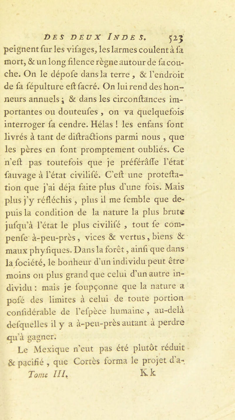 peignent fur les vifages, les larmes coulent à fa mort, &amp; un long filence règne autour de fa cou- che. On le dépofe dans la terre , &amp; l’endroit de fa fépulture eft facré. On lui rend des hon-, neurs annuels \ &amp; dans les circonftances im- portantes ou douteufes , 011 va quelquefois interroger fa cendre. Hélas ! les enfans font livrés à tant de diftradions parmi nous , que les pères en font promptement oubliés. Ce n’efl; pas toutefois que je préférâlTe l’état fauvage à l’état civilifé. C’eft une protefta- tion que j’ai déjà faite plus d’une fois. Mais plus j’y réfléchis , plus U me femble que de- puis la condition de la nature la plus brute jufqu’à l’état le plus civilifé , tout fe com- penfe à-peu-près, vices &amp; vertus, biens &amp; maux phyfiques. Dans la forêt, ainfl que dans la fociété, le bonheur d’un individu peut être moins ou plus grand que celui d’un autre in- dividu : mais je foupçonne que la nature a pofé des limites à celui de toute portion confidérable de l’efpèce humaine , au-delà defquelles il y a à-peu-près autant à perdre qu’à gagner. Le Mexique n’eut pas été plutôt réduit &amp; pacifié , que Cortès forma le projet d’a- Tomi III* k
