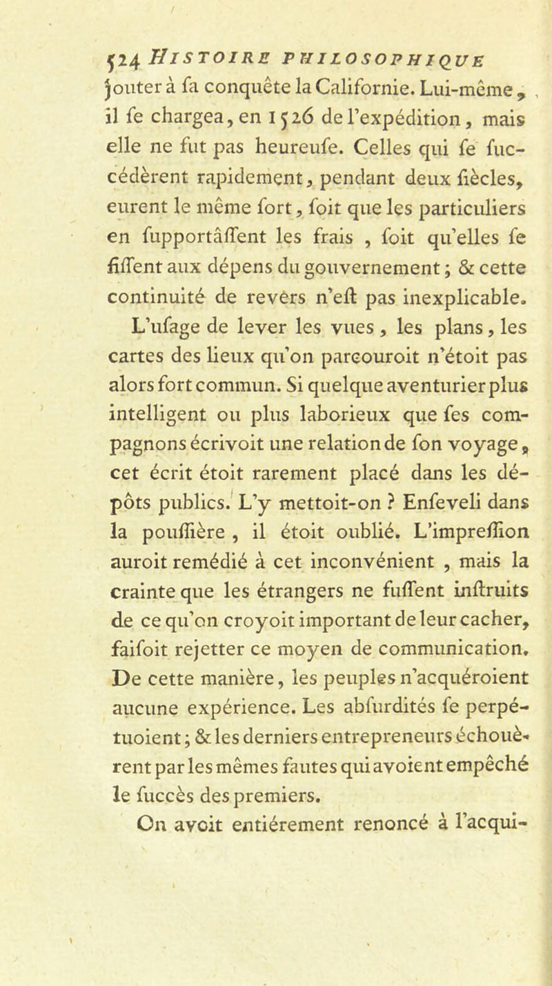 jouter à fa conquête la Californie. Lui-même , , il fe chargea, en 1526 de l’expédition, mais elle ne fut pas heureufe. Celles qui fe fuc- cédèrent rapidement, pendant deux fiècles, eurent le même fort, foit que les particuliers en fupportâlfent les frais , foit qu’elles fe fiflent aux dépens du gouvernement ; &amp; cette continuité de revers n’ell pas inexplicable. L’ufage de lever les vues , les plans, les cartes des lieux qu’on pareouroit n’étoit pas alors fort commun. Si quelque aventurier plus intelligent ou plus laborieux que fes com- pagnons écrivoit une relation de fon voyage, cet écrit étoit rarement placé dans les dé- pôts publics.* L’y mettoit-on ? Enfeveli dans la pouffière , il étoit oublié. L’imprelîion auroit remédié à cet inconvénient , mais la crainte que les étrangers ne fuffent inUriiits de ce qu’on croyoit important de leur cacher, faifoit rejetter ce moyen de communication. De cette manière, les peuples n’acquéroient aucune expérience. Les abfurdités fe perpé- tuoient ; &amp; les derniers entrepreneurs échouè- rent par les mêmes fautes qui avoient empêché le fuccès des premiers. On avoir entièrement renoncé à l’acqui-