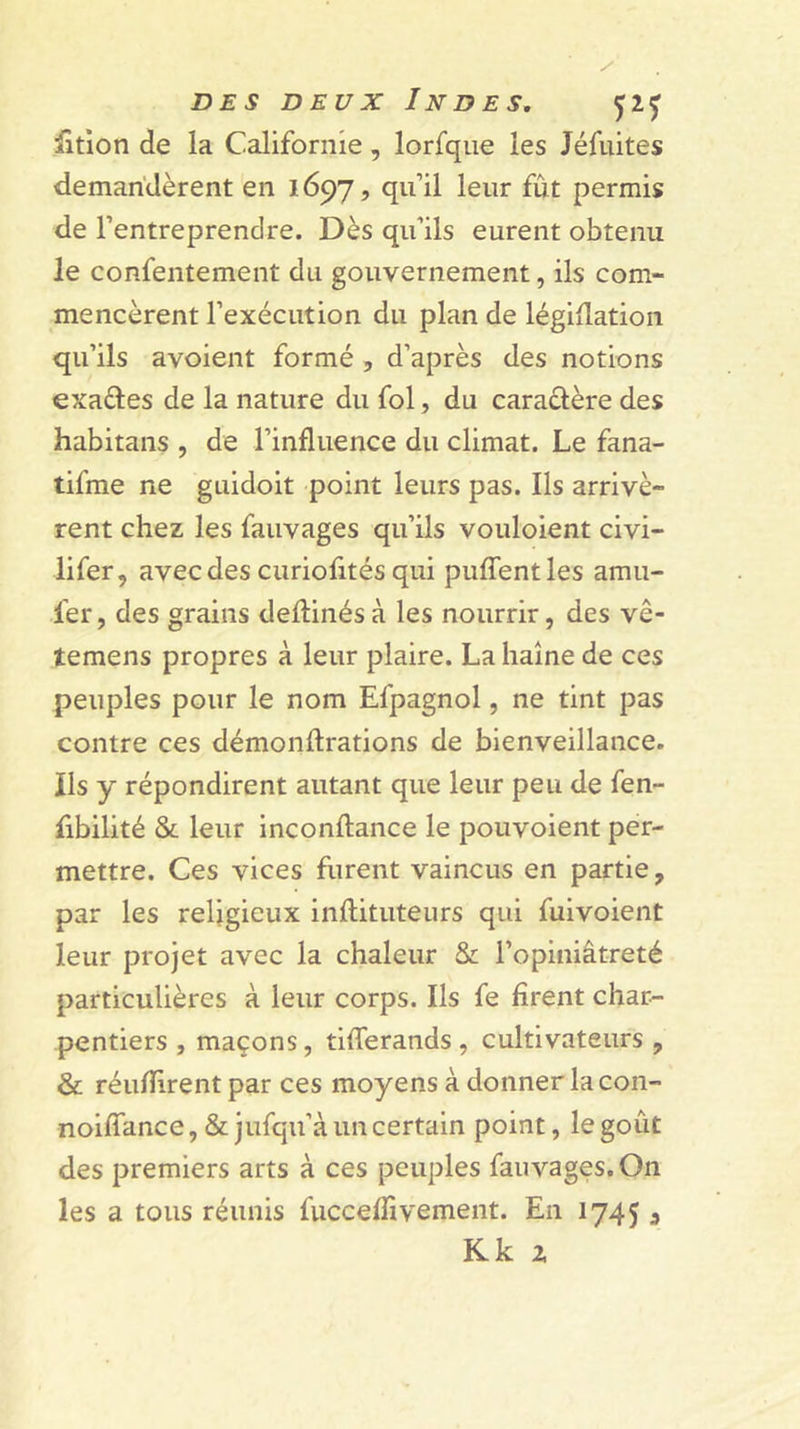 iîtion de la Californie, lorfque les Jéfuites demandèrent en 1697, qu’il leur fut permis de l’entreprendre. Dès qu’ils eurent obtenu le confentement du gouvernement, ils com- mencèrent l’exécution du plan de légidation qu’ils avoient formé , d’après des notions exaftes de la nature du fol, du caraèlère des habitans , de l’influence du climat. Le fana- tifme ne guidoit point leurs pas. Ils arrivè- rent chez les fauvages qu’ils vouloient civi- lifer, avec des curiofités qui pufTentles amu- fer, des grains deftinés à les nourrir, des vê- temens propres à leur plaire. La haine de ces peuples pour le nom Efpagnol, ne tint pas contre ces démonftrations de bienveillance, ils y répondirent autant que leur peu de fen- fibilité &amp; leur inconftance le pouvoient per- mettre. Ces vices furent vaincus en partie, par les religieux inftituteurs qui fuivoient leur projet avec la chaleur &amp; l’opiniâtreté particulières à leur corps. Ils fe firent char- pentiers , maçons, tiflerands , cultivateurs , &amp; réunirent par ces moyens à donner lacon- noiflance, &amp; jufqu’à un certain point, le goût des premiers arts à ces peuples fauvages. On les a tous réunis fucceflivement. En 17453 Kk Z
