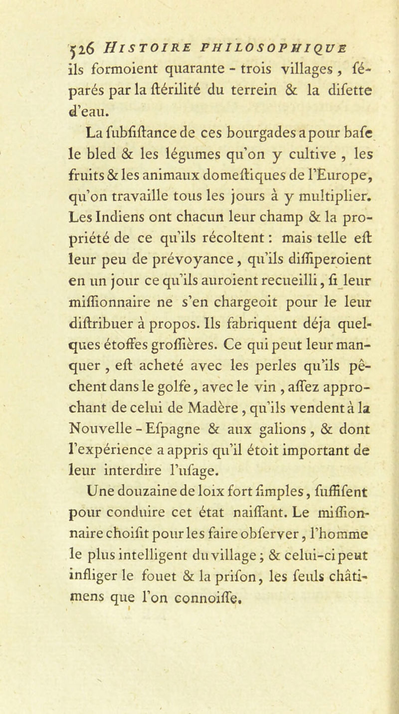 ils formoient quarante - trois villages , fé- parés par la ftérilité du terrein &amp; la difette d’eau. La fubfiftance de ces bourgades a pour bafe le bled &amp; les légumes qu’on y cultive , les fruits &amp; les animaux domeftiques de l’Europe, qu’on travaille tous les jours à y multiplier. Les Indiens ont chacun leur champ &amp; la pro- priété de ce qu’ils récoltent ; mais telle ell leur peu de prévoyance, qu’ils diiïiperoient en un jour ce qu’ils auroient recueilli, fi leur millionnaire ne s’en chargeoit pour le leur diftribuer à propos. Ils fabriquent déjà quel- ques étoffes grolîières. Ce qui peut leur man- quer , eff acheté avec les perles qu’ils pê- chent dans le golfe, avec le vin , affez appro- chant de celui de Madère , qu’ils vendent à la Nouvelle - Efpagne &amp; aux galions, &amp; dont l’expérience a appris qu’il étoit important de leur interdire l’ufage. Une douzaine de loix fort fimples, fuffifent pour conduire cet état naiffant. Le miffion- naire choifit pour les faire obferver, l’homme le plus intelligent duvillage; &amp; celui-ci peut infliger le fouet &amp; la prifon, les feuls châti- mens que l’on connoiffe. I