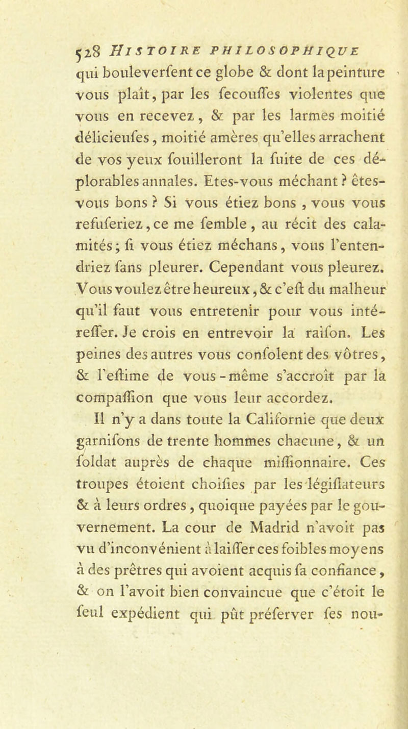 qui boiileverfent ce globe &amp; dont la peinture ' vous plaît, par les fecoulTes violentes que vous en recevez, &amp; par les larmes moitié délicieufes, moitié amères qu’elles arrachent de vos yeux fouilleront la fuite de ces dé- plorables annales. Etes-vous méchant ? êtes- vous bons ? Si vous étiez bons , vous vous refuferiez, ce me femble, au récit des cala- mités ; fi vous étiez méchans, vous l’enten- driez fans pleurer. Cependant vous pleurez. Vous voulez être heureux, &amp; c’eft du malheur qu’il faut vous entretenir pour vous inté- reffer. Je crois en entrevoir la raifon. Les peines des autres vous confolentdes vôtres, &amp;L l’edime de vous - même s’accroît par là compafîion que vous leur accordez. Il n’y a dans toute la Californie que deux garnifons de trente hommes chacune, &amp; un foldat auprès de chaque mifîionnaire. Ces troupes étoient choifies par les'légiflateurs &amp;; à leurs ordres, quoique payées par le gou- vernement. La cour de Madrid n’avoit pas vu d’inconvénient à laiffer ces foibles moyens à des prêtres qui avoient acquis fa confiance, &amp; on l’avoit bien convaincue que c’étoit le feul expédient qui pût préferver fes non-