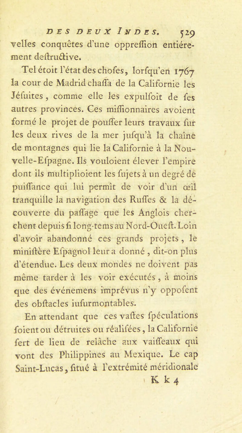 velles conquêtes d’une oppreffion entière- ment deftruêlive. Tel étoit l’état des chofes, lorfqu’en 1767 la cour de Madrid chaffa de la Californie les Jéfuites, comme elle les expulfoit de fes autres provinces. Ces millionnaires avoient formé le projet de poufler leurs travaux fur les deux rives de la mer jiifqu’à la chaîne de montagnes qui lie la Californie à la Nou- velle-Efpagne. Ils voiiloient élever l’empire dont ils multiplioient les fujets à un degré dé piiiffance qui lui permît de voir d’un œil tranquille la navigation des Ruffes &amp; la dé- couverte du paffage que les Anglois cher- chent depuis h long-tems au Nord-Oueft. Loin d’avoir abandonné ces grands projets , le miniftère Efpagnol leur a donné , dit-on plus d’étendue. Les deux mondes ne doivent pas même tarder à les voir exécutés , à moins que des événemens imprévus n’y oppofent des obftacles iufurmontables. En attendant que ces vaftes fpéculations foient ou détruites ou réalifées, la Californie fert de lieu de relâche aux vaiffeaux qui vont des Philippines au Mexique. Le cap Saint-Lucas, fitué à l’extrémité méridionale