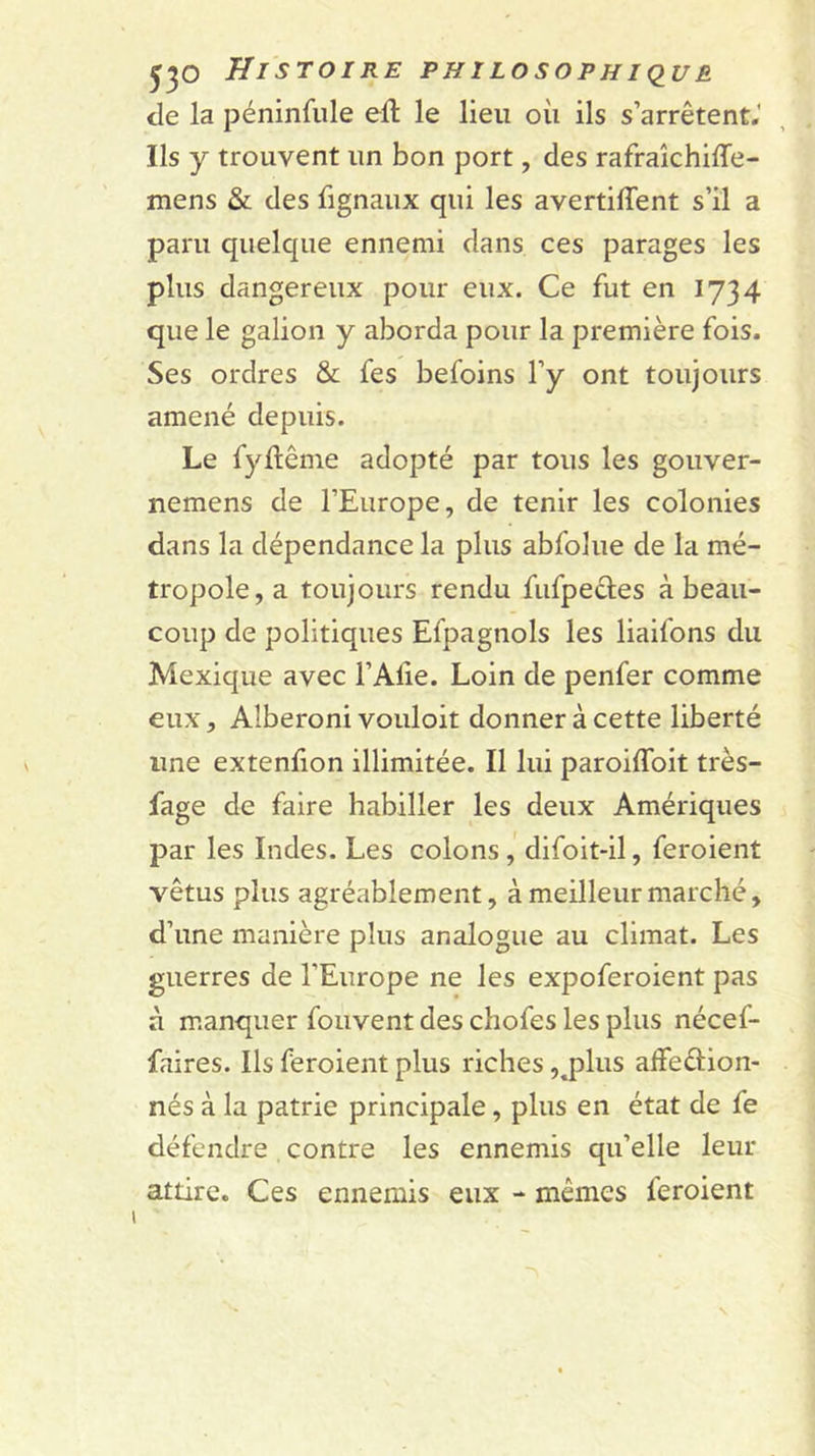 tle la péninfule eft le lieu où ils s’arrêtent.' Ils y trouvent un bon port, des rafraîchiffe- mens &amp; des fignaux qui les avertiffent s’il a paru quelque ennemi dans ces parages les plus dangereux pour eux. Ce fut en 1734 que le galion y aborda pour la première fois. Ses ordres &amp; fes befoins l’y ont toujours amené depuis. Le fyftême adopté par tous les gouver- nemens de l’Europe, de tenir les colonies dans la dépendance la plus abfolue de la mé- tropole, a toujours rendu fufpecles à beau- coup de politiques Efpagnols les liaifons du Mexique avec l’Afie. Loin de penfer comme eux, Alberoni vouloit donner à cette liberté une extenfion illimitée. Il lui paroiffoit très- fage de faire habiller les deux Amériques par les Indes. Les colons,’ difoit-il, feroient vêtus plus agréablement, à meilleur marché, d’une manière plus analogue au climat. Les guerres de l’Europe ne les expoferoient pas a manquer fouvent des chofes les plus nécef- faires. Ils feroient plus riches ,.plus affeétion- nés à la patrie principale, plus en état de fe défendre contre les ennemis qu’elle leur attire. Ces ennemis eux - mêmes feroient \