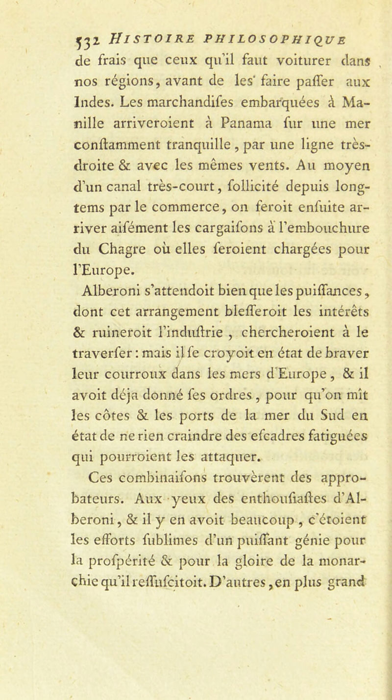 de frais que ceux qu’il faut voitiirer dans nos régions, avant de les' faire paffer aux Indes. Les marchandifes embarquées à Ma- nille arriveroient à Panama fur une mer conftamment tranquille , par une ligne très- droite &amp; avec les mêmes vents. Au moyen d’un canal très-court, follicité depuis long- tems par le commerce, on feroit enfuite ar- river aifément les cargaifons à l’embouchure du Chagre où elles feroient chargées pour l’Europe. Alberoni s’attendoit bien que les puiffances, dont cet arrangement blefferoit les intérêts &amp; ruineroit l’induftrie , chercheroient à le traverfer : mais il fe croyoit en état de braver leur courroux dans les mers d’Europe , &amp;. il avoit déjà donné fes ordres, pour qu’on mît les côtes &amp; les ports de la mer du Sud en état de ne rien craindre des efcadres fatiguées qui pourroient les attaquer. Ces combinaifons trouvèrent des appro- bateurs. Aux yeux des enthoufiaftes d’AI- beroni, &amp; il y en avoit beaucoup , c’étoient les efforts fublimes d’un puiffant génie pour la profpérité &amp; pour la gloire de la monar- chie qu’il reffiifcitoit. D’autres, en plus grand