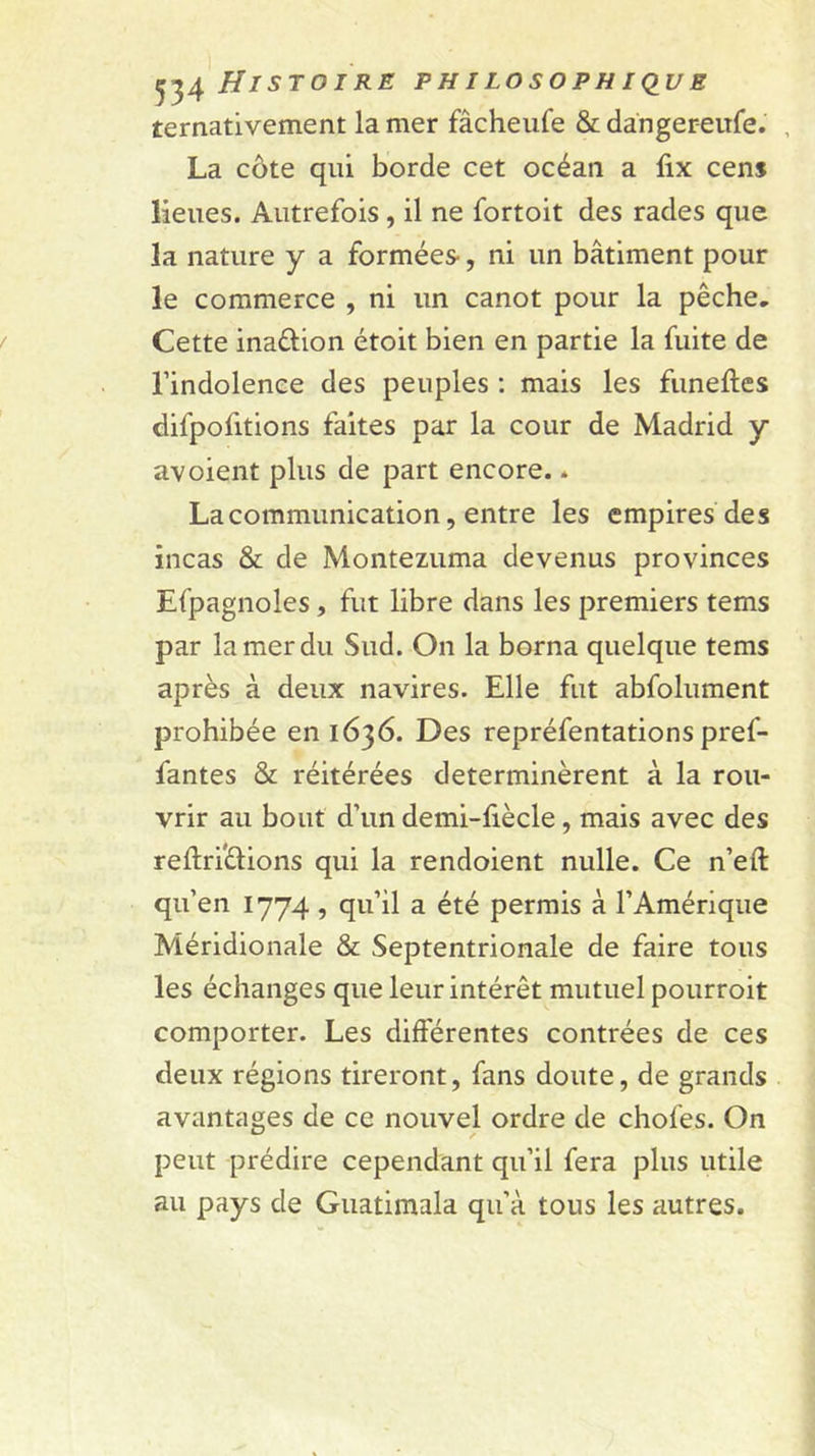 ternativement la mer fâcheiife &amp; danger-eufe. , La côte qui borde cet océan a lix cens lieues. Autrefois, il ne fortoit des rades que la nature y a formées-, ni un bâtiment pour le commerce , ni un canot pour la pêche. Cette inaftion étoit bien en partie la fuite de l’indolence des peuples : mais les funeftes difpofitions faites par la cour de Madrid y avoient plus de part encore. * La communication, entre les empires des incas &amp; de Montezuma devenus provinces Efpagnoles, fut libre dans les premiers tems par la mer du Sud. On la borna quelque tems après à deux navires. Elle fut abfolument prohibée en 1636. Des repréfentations pref- fantes &amp; réitérées déterminèrent à la rou- vrir au bout d’un demi-fiècle, mais avec des reftrfèlions qui la rendoient nulle. Ce n’eft qu’en 1774 , qu’il a été permis à l’Amérique Méridionale &amp; Septentrionale de faire tous les échanges que leur intérêt mutuel pourroit comporter. Les différentes contrées de ces deux régions tireront, fans doute, de grands avantages de ce nouvel ordre de chofes. On peut prédire cependant qu’il fera plus utile au pays de Guatimala qu’à tous les autres.