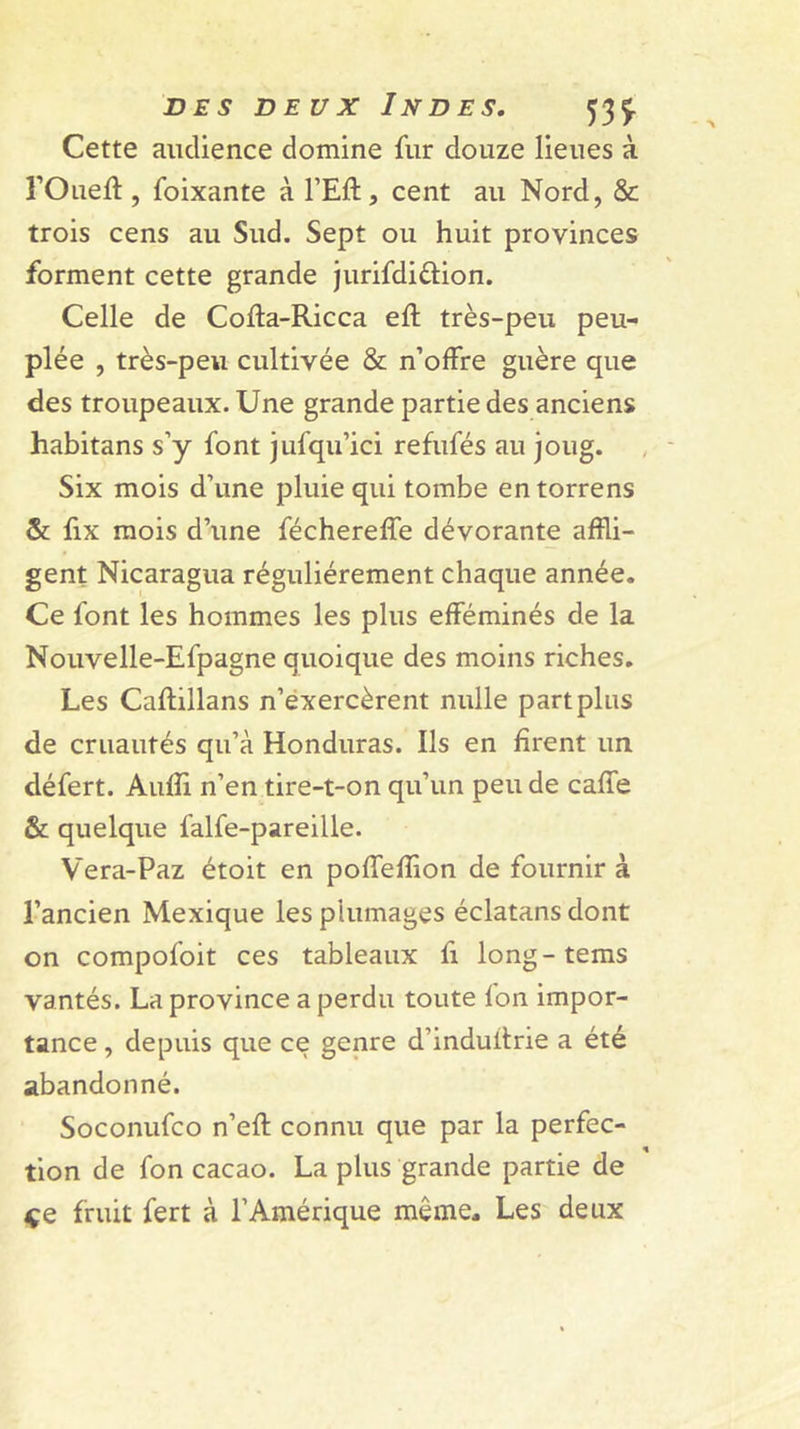 Cette audience domine fur douze lieues à rOueft, foixante à FEft, cent au Nord, &amp; trois cens au Sud. Sept ou huit provinces forment cette grande Jurifdiftion. Celle de Cofta-Ricca eft très-peu peu- plée , très-peu cultivée &amp; n’offre guère que des troupeaux. Une grande partie des anciens habitans s’y font jufqu’ici refufés au joug. Six mois d’une pluie qui tombe entorrens &amp;; fix mois d’une féchereffe dévorante affli- gent Nicaragua régulièrement chaque année. Ce font les hommes les plus efféminés de la Nouvelle-Efpagne quoique des moins riches. Les Caftillans n’éxercèrent nulle part plus de cruautés qu’à Honduras. Ils en firent un défert. Audi n’en tire-t-on qu’un peu de caffe &amp; quelque falfe-pareille. Vera-Paz étoit en poffefflon de fournir à l’ancien Mexique les plumages éclatans dont on compofoit ces tableaux fi long-tems vantés. La province a perdu toute fon impor- tance , depuis que ce genre d’induflrie a été abandonné. Soconufco n’eft connu que par la perfec- tion de fon cacao. La plus grande partie de çe fruit fert à l’Amérique même. Les deux