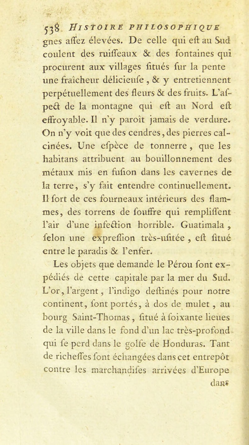gnes aflfez élevées. De celle qui eft au Sud coulent des ruiffeaux &amp; des fontaines qui procurent aux villages fitués fur la pente une fraîcheur délicieufe , &amp; y entretiennent perpétuellement des fleurs &amp; des fruits. L’af- peél de la montagne qui efl: au Nord efl: effroyable. Il n’y paroît jamais de verdure. On n’y voit que des cendres, des pierres cal- cinées. Une efpèce de tonnerre , que les habitans attribuent au bouillonnement des métaux mis en fuflon dans les cavernes de la terre, s’y fait entendre continuellement. Il fort de ces fourneaux intérieurs des flam- mes, des torrens de fouffre qui rempliflent l’air d’une infeftion horrible. Guatimala , félon une expreflion très-ufitée , efl; fltué entre le paradis &amp; l’enfer. Les objets que demande le Pérou font ex- pédiés de cette capitale par la mer du Sud. L’or, l’argent, l’indigo deftinés pour notre continent, font portés, à dos de mulet , au bourg Saint-Thomas , fitué à foixante lieues de la ville dans le fond d’un lac très-profond. qui fe perd dans le golfe de Honduras. Tant de richelTes font échangées dans cet entrepôt contre les marchandifes arrivées d’Europe dans