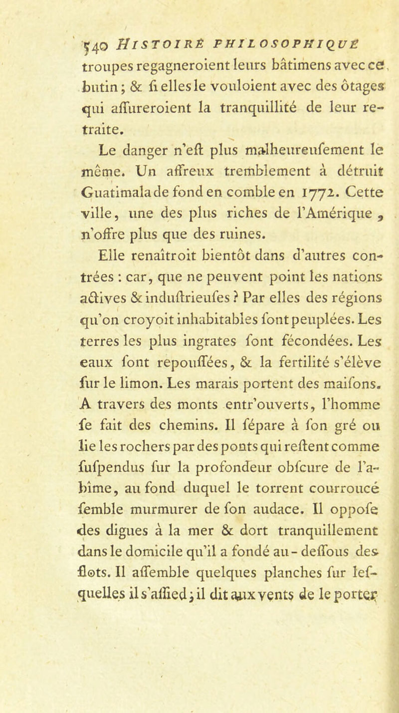 troupes regagneroient leurs bâtimens avec ce!, butin; &amp; fi elles le vouloient avec des otages qui affureroient la tranquillité de leur re- traite. Le danger n’eft plus malheureufement le même. Un affreux tremblement à détruit Guatimalade fond en comble en 1772. Cette ville, une des plus riches de l’Amérique , n’offre plus que des ruines. Elle renaîtroit bientôt dans d’autres con- trées ; car, que ne peuvent point les nations adives &amp; induftrieufes ? Par elles des régions qu’on croyoit inhabitables font peuplées. Les terres les plus ingrates font fécondées. Les eaux font repouffées,&amp; la fertilité s’élève fur le limon. Les marais portent des maifons, A travers des monts entr’ouverts, l’homme fe fait des chemins. Il fépare à fon gré ou lie les rochers par des ponts qui relient comme fufpendus fur la profondeur obfcure de l’a- bîme, au fond duquel le torrent courroucé femble murmurer de fon audace. Il oppofe des digues à la mer &amp; dort tranquillement dans le domicile qu’il a fondé au - deffous des flots. Il affemble quelques planches fur lef- quelies il s’alîied ; il dita^ixvçnts de leportei:
