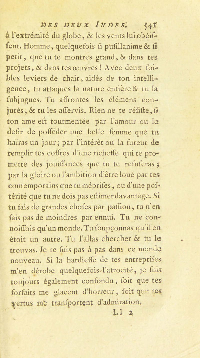 9i l’extrémité du globe, &amp; les vents lulobéif» fent. Homme, quelquefois û pulillanime &amp; fi petit, que tu te montres grand, &amp; dans tes projets, &amp; dans tes œuvres! Avec deux foi- bles leviers de chair, aidés de ton intelli-* gence, tu attaques la nature entière &amp; tu la fubjugues. Tu affrontes les élémens con- jurés, &amp; tu les affervis. Rien ne te réfifle,fî ton ame eft tourmentée par l’amour ou le defir de pofféder une belle femme que tu haïras un jour; par l’intérêt ou la fureur de remplir tes coffres d’une richeffe qui te pro- mette des jouiffances que tu te refuferas ; par la gloire ou l’ambition d’être loué par tes contemporains que tuméprifes, ou d’une pof* térité que tu ne dois pas eflimer davantage. Si tu fais de grandes chofes par paflïon, tu n’eri fais pas de moindres par ennui. Tu ne con- noiffois qu’un monde. Tu foLipçonnas qu’il en étoit un autre. Tu l’allas chercher &amp; tu le trouvas. Je te fuis pas à pas dans ce monde nouveau. Si la hardieffe de tes entreprifes m’en dérobe quelquefoisT’atrocité, je fuis toujours également confondu, foit que tes forfaits me glacent d’horreur, foit qn^^* tes vertus tranfportent d’admiration. L1 2