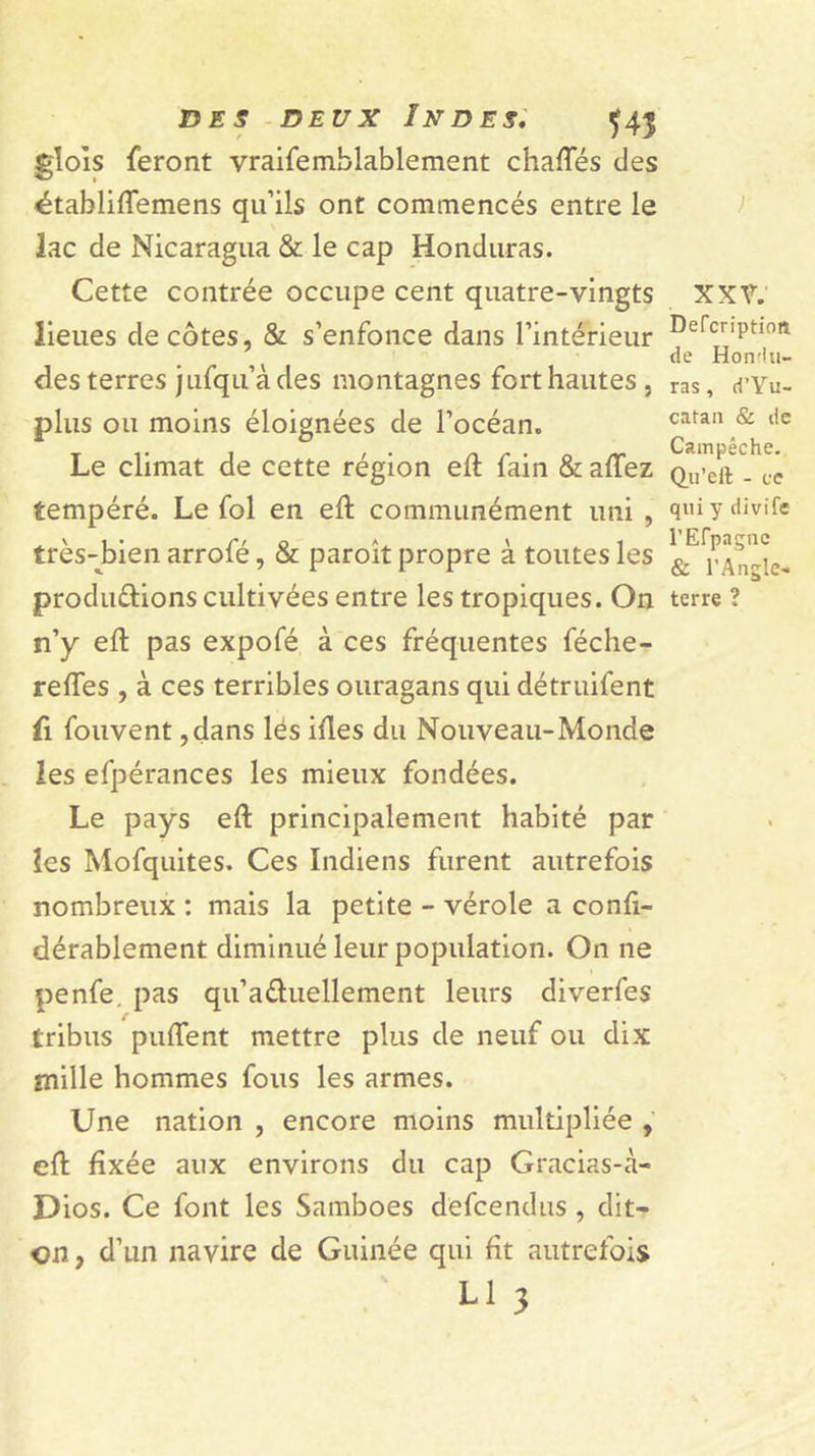 UES - DEUX Indes: ^43 glols feront vraifemblablement chaffés des établiflemens qu’ils ont commencés entre le lac de Nicaragua &amp; le cap Honduras. Cette contrée occupe cent quatre-vingts lieues décotes, &amp; s’enfonce dans l’intérieur des terres jufqu’àdes montagnes fort hautes , plus ou moins éloignées de l’océan. Le climat de cette région eft fain &amp; affez tempéré. Le fol en eft communément uni , très-J^ien arrofé, &amp; paroît propre à toutes les produdions cultivées entre les tropiques. On n’y eft pas expofé à ces fréquentes féche- reftes , à ces terribles ouragans qui détruifent fl fouvent ,dans lés iftes du Nouveau-Monde les efpérances les mieux fondées. Le pays eft principalement habité par îes Mofquites. Ces Indiens furent autrefois nombreux : mais la petite - vérole a conft- dérablement diminué leur population. On ne penfe. pas qu’aéluellement leurs diverfes tribus puftent mettre plus de neuf ou dix mille hommes fous les armes. Une nation , encore moins multipliée eft fixée aux environs du cap Gracias-à- Dios. Ce font les Samboes defcendus , dit- cn, d’un navire de Guinée qui fît autrefois ;■ xxr. Defcriptiofî de Hondu- ras, d’Yu- catan &amp; de Cainpéche. Qu’ell - ce qui y divife l’Erpagnc &amp; l’Angle- terre ?