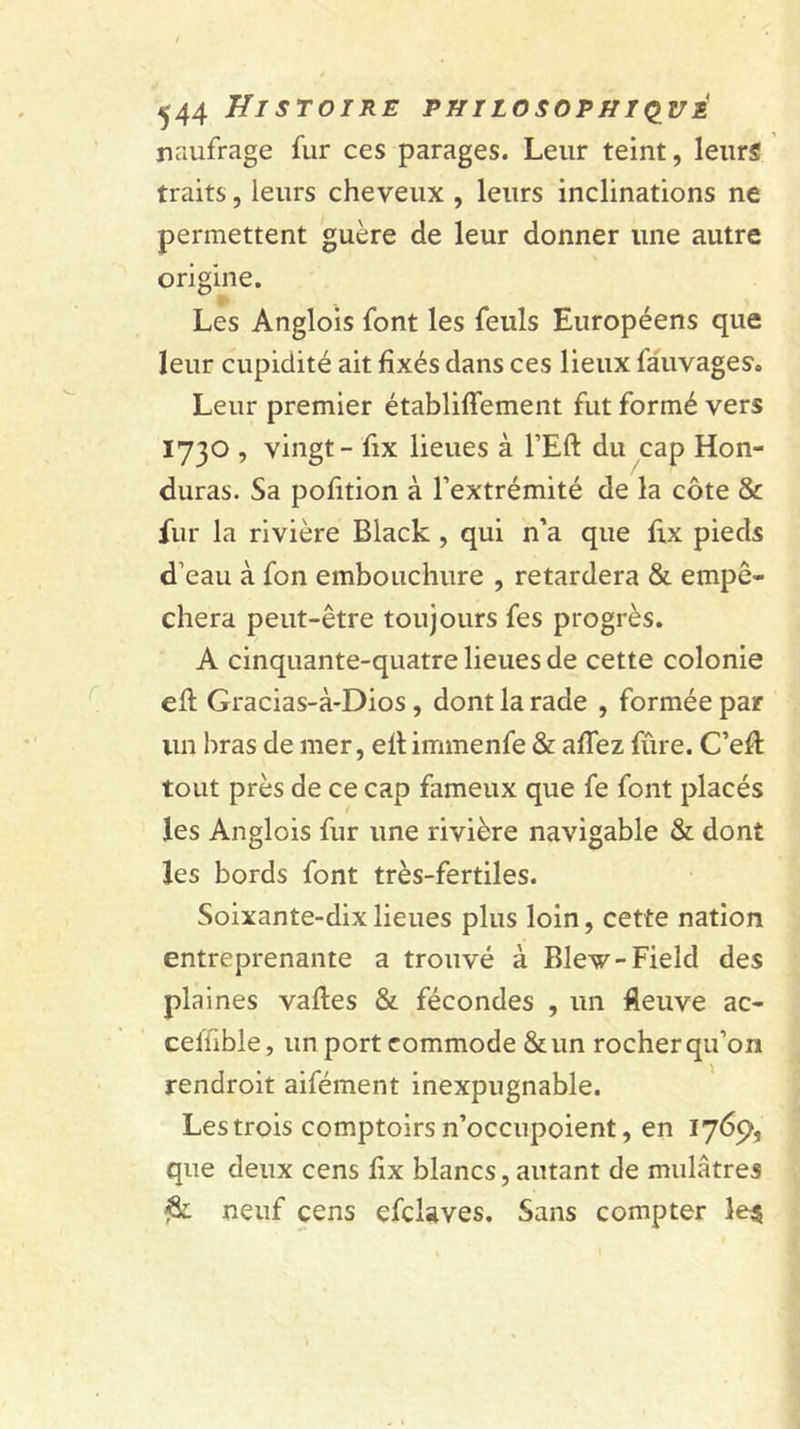 naufrage fur ces parages. Leur teint, leurs traits, leurs cheveux , leurs inclinations ne permettent guère de leur donner une autre origine. Les Anglois font les feuls Européens que leur cupidité ait fixés dans ces lieux fâuvages. Leur premier établiffement fut formé vers 1730 , vingt - fix lieues à l’Eft du cap Hon- duras. Sa pofition à l’extrémité de la côte &amp; fur la rivière Black, qui n’a que fix pieds d’eau à fon embouchure , retardera &amp; empê- chera peut-être toujours fes progrès. A cinquante-quatre lieues de cette colonie efi: Gracias-à-Dios, dont la rade , formée par un bras de mer, ellimmenfe &amp; affez fiire. C’efi: tout près de ce cap fameux que fe font placés les Anglois fur une rivière navigable &amp; dont les bords font très-fertiles. Soixante-dix lieues plus loin, cette nation entreprenante a trouvé à Blew-Field des plaines vaftes &amp; fécondes , un fleuve ac- celfible, un port commode &amp;un rocher qu’on rendroit aifément inexpugnable. Les trois comptoirs n’occupoient, en 1769, que deux cens fix blancs, autant de mulâtres ^ neuf cens efclaves. Sans compter le^