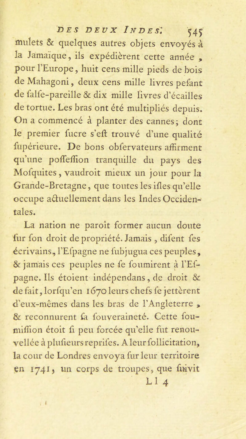 mulets &amp; quelques autres objets envoyés à la Jamaïque, ils expédièrent cette année , pour l’Europe, huit cens mille pieds de bois de Mahagoni, deux cens mille livres pelant de falfe-pareille &amp; dix mille livres d’écailles de tortue. Les bras ont été multipliés depuis. On a commencé à planter des cannes; dont le premier fucre s’eft trouvé d’une qualité fupérieure. De bons obfervateurs affirment qu’une poffeffion tranquille du pays des Mofquites , vaudroit mieux un jour pour la Grande-Bretagne, que toutes les ifles qu’elle occupe aâuellement dans les Indes Occiden- tales. La nation ne paroît former aucun doute fur fon droit de propriété. Jamais , difent fes écrivains, l’Efpagne ne fubjugua ces peuples, &amp; jamais ces peuples ne fe fournirent à l’Ef- pagne. Ils étoient indépendans, de droit &amp; de fait, lorfqu’eii 1670 leurs chefs fe jettèrent d’eux-mêmes dans les bras de l’Angleterre , &amp; reconnurent la fouveraineté. Cette fou- miffion étoit li peu forcée qu’elle fut renoii- vellée à plufieurs reprifes. A leur follicitation, la cour de Londres envoya fur leur territoire en 17413 un corps de troupes, que fuivit L1 4 I